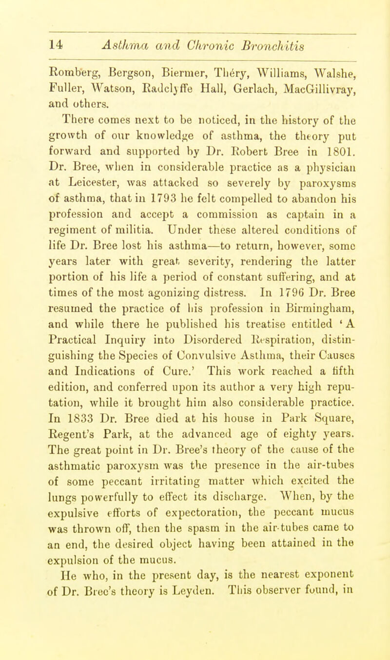 Romberg, Bergson, Biermer, Tliery, Williams, Walshe, Fuller, Watson, Radclvffe Hall, Gerlach, MacGillivray, and others. There comes next to be noticed, in the history of the growth of our knowledge of asthma, the theory put forward and supported by Dr. Robert Bree in 1801. Dr. Bree, when in considerable practice as a physician at Leicester, was attacked so severely by paroxysms of asthma, that in 1793 he felt compelled to abandon his profession and accept a commission as captain in a regiment of militia. Under these altered conditions of life Dr. Bree lost his asthma—to return, however, some years later with great severity, rendering the latter portion of his life a period of constant suffering, and at times of the most agonizing distress. In 1796 Dr. Bree resumed the practice of his profession in Birmingham, and while there he published his treatise entitled ' A Practical Inquiry into Disordered Respiration, distin- guishing the Species of Convulsive Asthma, their Causes and Indications of Cure.' This work reached a fifth edition, and conferred upon its author a very high repu- tation, while it brought him also considerable practice. In 1833 Dr. Bree died at his house in Park Square, Regent's Park, at the advanced age of eighty years. The great point in Dr. Bree's theory of the cause of the asthmatic paroxysm was the presence in the air-tubes of some peccant irritating matter which excited the lungs powerfully to effect its discharge. When, by the expulsive efforts of expectoration, the peccant mucus was thrown off, then the spasm in the air-tubes came to an end, the desired object having been attained in the expulsion of the mucus. He who, in the present day, is the nearest exponent of Dr. Bree's theory is Leyden. This observer found, in