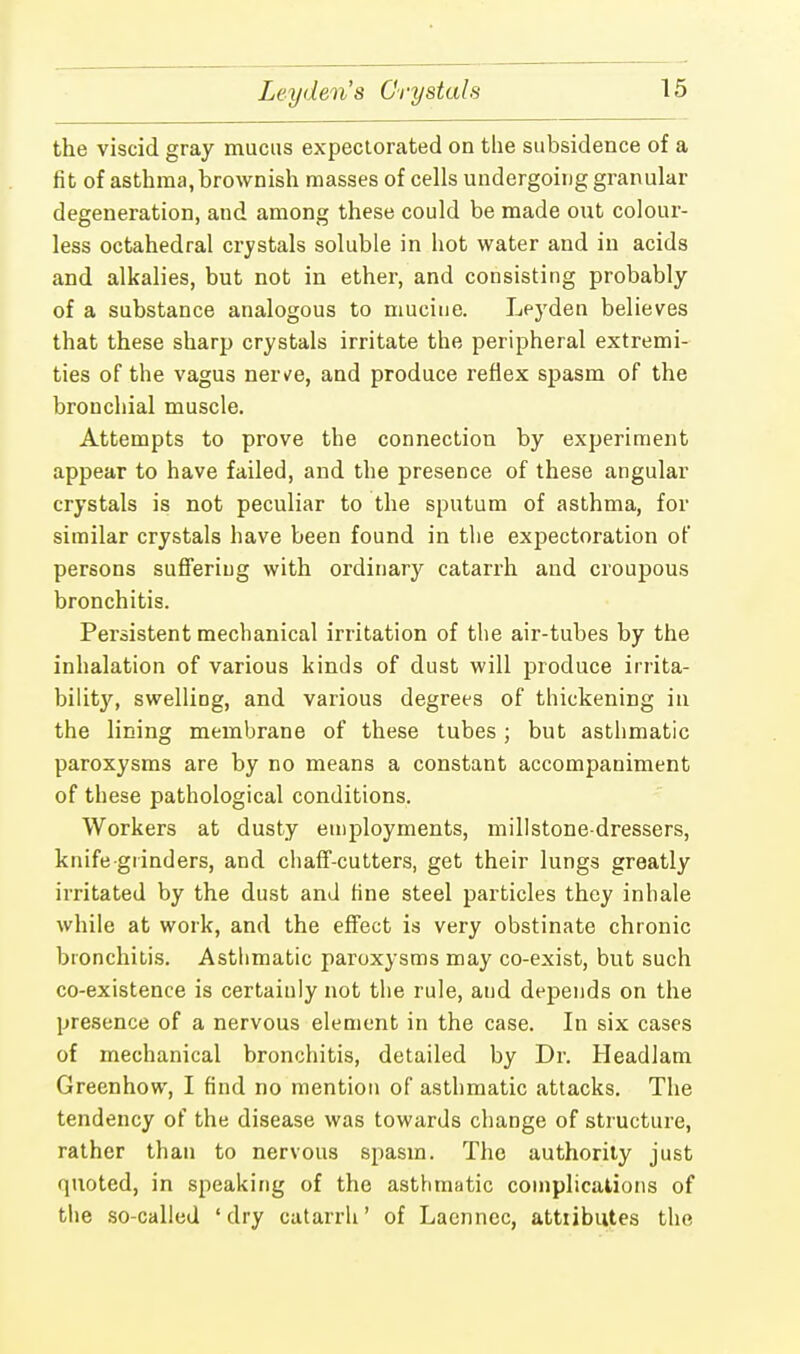 Leyden's Crystals the viscid gray mucus expectorated on the subsidence of a fit of asthma, brownish masses of cells undergoing granular degeneration, and among these could be made out colour- less octahedral crystals soluble in hot water and in acids and alkalies, but not in ether, and consisting probably of a substance analogous to mucine. Leyden believes that these sharp crystals irritate the peripheral extremi- ties of the vagus nerve, and produce reflex spasm of the bronchial muscle. Attempts to prove the connection by experiment appear to have failed, and the presence of these angular crystals is not peculiar to the sputum of asthma, for similar crystals have been found in the expectoration of persons suffering with ordinary catarrh and croupous bronchitis. Persistent mechanical irritation of the air-tubes by the inhalation of various kinds of dust will produce irrita- bility, swelling, and various degrees of thickening in the lining membrane of these tubes ; but asthmatic paroxysms are by no means a constant accompaniment of these pathological conditions. Workers at dusty employments, millstone-dressers, knife grinders, and chaff-cutters, get their lungs greatly irritated by the dust and tine steel particles they inhale while at work, and the effect is very obstinate chronic bronchitis. Asthmatic paroxysms may co-exist, but such co-existence is certainly not the rule, and depends on the presence of a nervous element in the case. In six cases of mechanical bronchitis, detailed by Dr. Headlam Greenhow, I find no mention of asthmatic attacks. The tendency of the disease was towards change of structure, rather than to nervous spasm. The authority just quoted, in speaking of the asthmatic complications of the so-called 'dry catarrh' of Laennec, attributes the