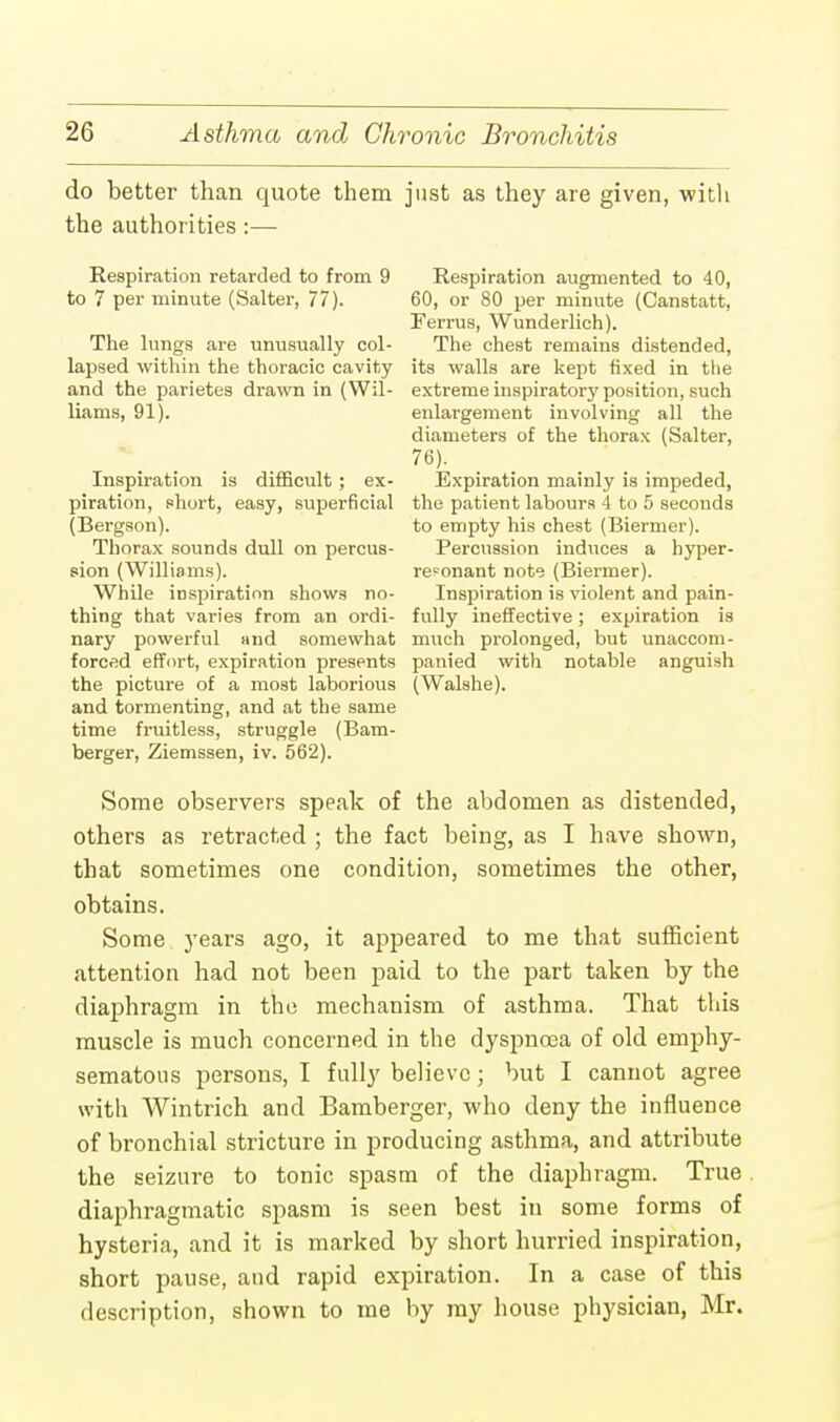 do better than quote them just as they are given, with the authorities:— Respiration retarded to from 9 Respiration augmented to 40, to 7 per minute (Salter, 77). 60, or 80 per minute (Canstatt, Ferrus, Wunderlieh). The lungs are unusually col- The chest remains distended, lapsed within the thoracic cavity its walls are kept fixed in the and the parietes drawn in (Wil- extreme inspiratory position, such Hams, 91). enlargement involving all the diameters of the thorax (Salter, 76). Inspiration is difficult ; ex- Expiration mainly is impeded, piration, short, easy, superficial the patient labours 4 to 5 seconds (Bergson). to empty his chest (Biermer). Thorax sounds dull on percus- Percussion induces a hyper- sion (Williams). resonant note (Biermer). While inspiration shows no- Inspiration is violent and pain- thing that varies from an ordi- fully ineffective; expiration is nary powerful nnd somewhat much prolonged, but unaccom- forced effort, expiration presents panied with notable anguish the picture of a most laborious (Walshe). and tormenting, and at the same time fruitless, struggle (Bam- berger, Ziemssen, iv. 562). Some observers speak of the abdomen as distended, others as retracted ; the fact being, as I have shown, that sometimes one condition, sometimes the other, obtains. Some years ago, it appeared to me that sufficient attention had not been paid to the part taken by the diaphragm in the mechanism of asthma. That this muscle is much concerned in the dyspnoea of old emphy- sematous persons, I fully believe; but I cannot agree with Wintrich and Bamberger, who deny the influence of bronchial stricture in producing asthma, and attribute the seizure to tonic spasm of the diaphragm. True diaphragmatic spasm is seen best in some forms of hysteria, and it is marked by short hurried inspiration, short pause, and rapid expiration. In a case of this description, shown to me by my house physician, Mr.