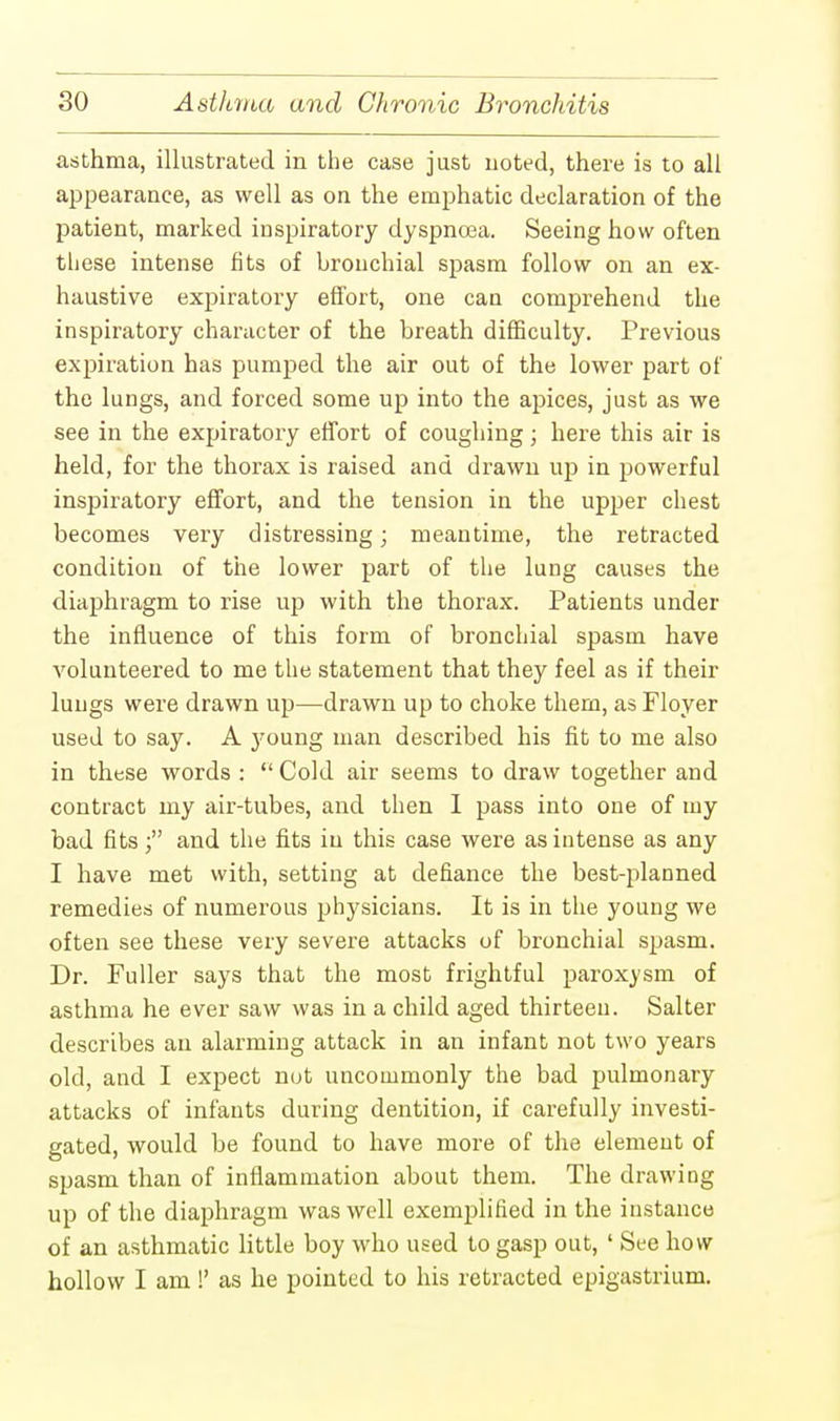 asthma, illustrated in the case just noted, there is to all appearance, as well as on the emphatic declaration of the patient, marked inspiratory dyspncea. Seeing how often these intense fits of bronchial spasm follow on an ex- haustive expiratory effort, one can comprehend the inspiratory character of the breath difficulty. Previous expiration has pumped the air out of the lower part of the lungs, and forced some up into the apices, just as we see in the expiratory effort of coughing; here this air is held, for the thorax is raised and drawn up in powerful inspiratory effort, and the tension in the upper chest becomes very distressing; meantime, the retracted condition of the lower part of the lung causes the diaphragm to rise up with the thorax. Patients under the influence of this form of bronchial spasm have volunteered to me the statement that they feel as if their lungs were drawn up—drawn up to choke them, as Floyer used to say. A j'oung man described his fit to me also in these words :  Cold air seems to draw together and contract my air-tubes, and then I pass into one of my bad fits; and the fits in this case were as intense as any I have met with, setting at defiance the best-planned remedies of numerous physicians. It is in the young we often see these very severe attacks of bronchial spasm. Dr. Fuller says that the most frightful paroxysm of asthma he ever saw was in a child aged thirteen. Salter describes an alarming attack in an infant not two years old, and I expect not uncommonly the bad pulmonary attacks of infants during dentition, if carefully investi- gated, would be found to have more of the element of spasm than of inflammation about them. The drawing up of the diaphragm was well exemplified in the instance of an asthmatic little boy who used to gasp out, ' See how hollow I am !' as he pointed to his retracted epigastrium.