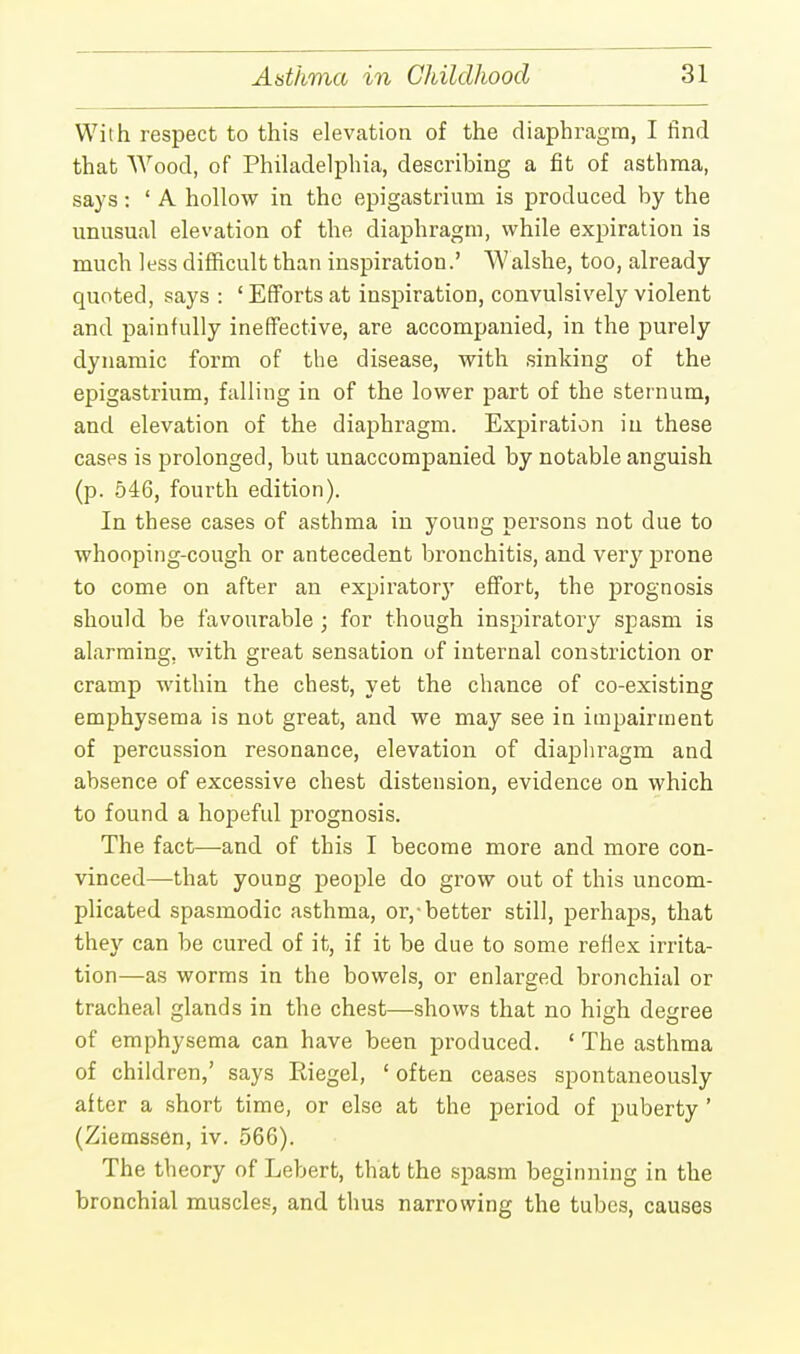 With respect to this elevation of the diaphragm, I find that Wood, of Philadelphia, describing a fit of asthma, says: ' A hollow in the epigastrium is produced by the unusual elevation of the diaphragm, while expiration is much less difficult than inspiration.' Walshe, too, already quoted, says : 'Efforts at inspiration, convulsively violent and painfully ineffective, are accompanied, in the purely dynamic form of the disease, with sinking of the epigastrium, falling in of the lower part of the sternum, and elevation of the diaphragm. Expiration in these cases is prolonged, but unaccompanied by notable anguish (p. 546, fourth edition). In these cases of asthma in young persons not due to whooping-cough or antecedent bronchitis, and very prone to come on after an expiratorj' effort, the prognosis should be favourable ; for though inspiratory spasm is alarming, with great sensation of internal constriction or cramp within the chest, yet the chance of co-existing emphysema is not great, and we may see in impairment of percussion resonance, elevation of diaphragm and absence of excessive chest distension, evidence on which to found a hopeful prognosis. The fact—and of this I become more and more con- vinced—that young people do grow out of this uncom- plicated spasmodic asthma, or,-better still, perhaps, that they can be cured of it, if it be due to some reflex irrita- tion—as worms in the bowels, or enlarged bronchial or tracheal glands in the chest—shows that no high degree of emphysema can have been produced. ' The asthma of children,' says Riegel, ' often ceases spontaneously after a short time, or else at the period of puberty' (Ziemssen, iv. 566). The theory of Lebert, that the spasm beginning in the bronchial muscles, and thus narrowing the tubes, causes