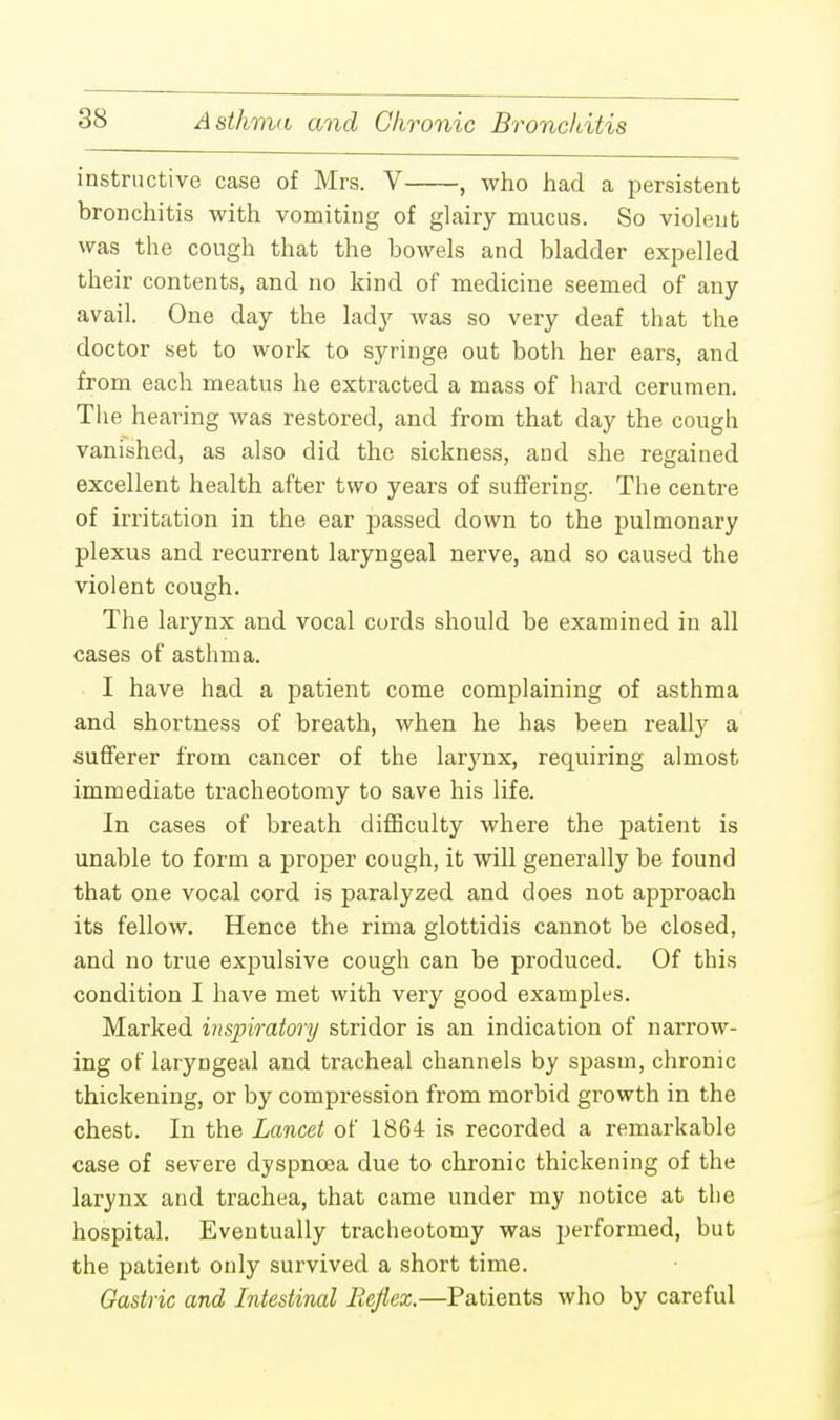 instructive case of Mrs. V , who had a persistent bronchitis with vomiting of glairy mucus. So violent was the cough that the bowels and bladder expelled their contents, and no kind of medicine seemed of any avail. One day the lady was so very deaf that the doctor set to work to syringe out both her ears, and from each meatus he extracted a mass of hard cerumen. The hearing was restored, and from that day the cough vanished, as also did the sickness, and she regained excellent health after two years of suffering. The centre of irritation in the ear passed down to the pulmonary plexus and recurrent laryngeal nerve, and so caused the violent cough. The larynx and vocal cords should be examined in all cases of asthma. I have had a patient come complaining of asthma and shortness of breath, when he has been really a sufferer from cancer of the larynx, requiring almost immediate tracheotomy to save his life. In cases of breath difficulty where the patient is unable to form a proper cough, it will generally be found that one vocal cord is paralyzed and does not approach its fellow. Hence the rima glottidis cannot be closed, and no true expulsive cough can be produced. Of this condition I have met with very good examples. Marked inspiratory stridor is an indication of narrow- ing of laryngeal and tracheal channels by spasm, chronic thickening, or by compression from morbid growth in the chest. In the Lancet of 1864 is recorded a remarkable case of severe dyspnoea due to chronic thickening of the larynx and trachea, that came under my notice at the hospital. Eventually tracheotomy was performed, but the patient only survived a short time. Gastric and Intestinal Iieflex.—Patients who by careful