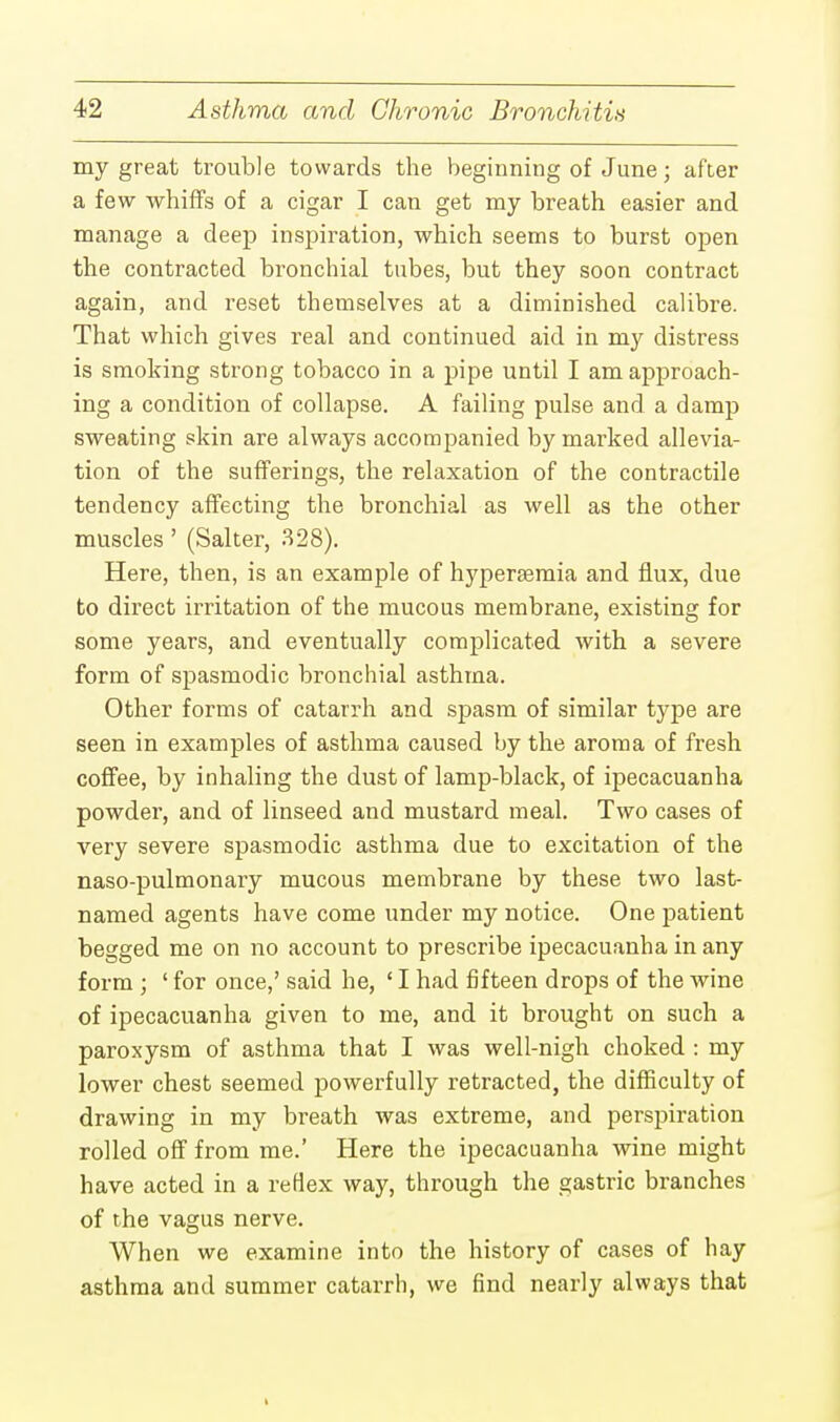 my great trouble towards the beginning of June; after a few whiffs of a cigar I can get my breath easier and manage a deep inspiration, which seems to burst open the contracted bronchial tubes, but they soon contract again, and reset themselves at a diminished calibre. That which gives real and continued aid in my distress is smoking strong tobacco in a pipe until I am approach- ing a condition of collapse. A failing pulse and a damp sweating skin are always accompanied by marked allevia- tion of the sufferings, the relaxation of the contractile tendency affecting the bronchial as well as the other muscles' (Salter, 328). Here, then, is an example of hypersemia and flux, due to direct irritation of the mucous membrane, existing for some years, and eventually complicated with a severe form of spasmodic bronchial asthma. Other forms of catarrh and spasm of similar type are seen in examples of asthma caused by the aroma of fresh coffee, by inhaling the dust of lamp-black, of ipecacuanha powder, and of linseed and mustard meal. Two cases of very severe spasmodic asthma due to excitation of the naso-pulmonary mucous membrane by these two last- named agents have come under my notice. One patient begged me on no account to prescribe ipecacuanha in any form ; ' for once,' said he, 'I had fifteen drops of the wine of ipecacuanha given to me, and it brought on such a paroxysm of asthma that I was well-nigh choked : my lower chest seemed powerfully retracted, the difficulty of drawing in my breath was extreme, and perspiration rolled off from me.' Here the ipecacuanha wine might have acted in a reflex way, through the gastric branches of the vagus nerve. When we examine into the history of cases of hay asthma and summer catarrh, we find nearly always that