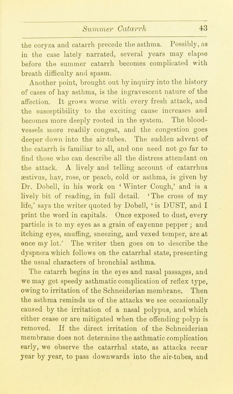 the coryza and catarrh precede the asthma. Possibly, as in the case lately narrated, several years may elapse before the summer catarrh becomes complicated with breath difficulty and spasm. Another point, brought out by inquiry into the history of cases of hay asthma, is the ingravescent nature of the affection. It grows worse with every fresh attack, and the susceptibility to the exciting cause increases and becomes more deeply rooted in the system. The blood- vessels more readily congest, and the congestion goes deeper down into the air-tubes. The sudden advent of the catarrh is familiar to all, and one need not go far to find those who can describe all the distress attendant on the attack. A lively and telling account of catarrhus sestivus, hay, rose, or peach, cold or asthma, is given by Dr. Dobell, in his work on ' Winter Cough,' and is a lively bit of reading, in full detail. 'The cross of my life,' says the writer quoted by Dobell, 1 is DUST, and I print the word in capitals. Once exposed to dust, every particle is to my eyes as a grain of cayenne pepper ; and itching eyes, snuffing, sneezing, and vexed temper, are at once my lot.' The writer then goes on to describe the dyspnoea which follows on the catarrhal state, presenting the usual characters of bronchial asthma. The catarrh begins in the eyes and nasal passages, and we may get speedy asthmatic complication of reflex type, owing to irritation of the Schneiderian membrane. Then the asthma reminds us of the attacks we see occasionally caused by the irritation of a nasal polypus, and which either cease or are mitigated when the offending polyp is removed. If the direct irritation of the Schneiderian membrane does not determine the asthmatic complication early, we observe the catarrhal state, as attacks recur year by year, to pass downwards into the air-tubes, and