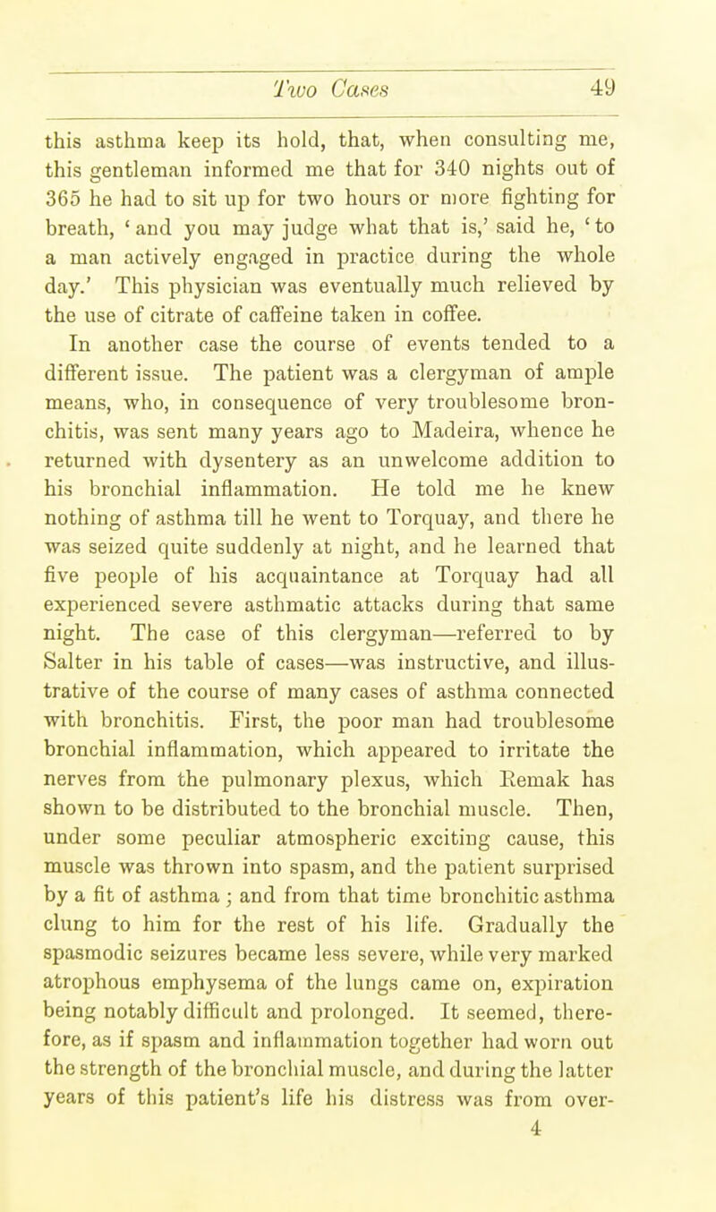 this asthma keep its hold, that, when consulting me, this gentleman informed me that for 340 nights out of 365 he had to sit up for two hours or more fighting for breath, 'and you may judge what that is,' said he, 'to a man actively engaged in practice during the whole day.' This physician was eventually much relieved by the use of citrate of caffeine taken in coffee. In another case the course of events tended to a different issue. The patient was a clergyman of ample means, who, in consequence of very troublesome bron- chitis, was sent many years ago to Madeira, whence he returned with dysentery as an unwelcome addition to his bronchial inflammation. He told me he knew nothing of asthma till he went to Torquay, and there he was seized quite suddenly at night, and he learned that five people of his acquaintance at Torquay had all experienced severe asthmatic attacks during that same night. The case of this clergyman—referred to by Salter in his table of cases—was instructive, and illus- trative of the course of many cases of asthma connected with bronchitis. First, the poor man had troublesome bronchial inflammation, which appeared to irritate the nerves from the pulmonary plexus, which Eemak has shown to be distributed to the bronchial muscle. Then, under some peculiar atmospheric exciting cause, this muscle was thrown into spasm, and the patient surprised by a fit of asthma; and from that time bronchitic asthma clung to him for the rest of his life. Gradually the spasmodic seizures became less severe, while very marked atrophous emphysema of the lungs came on, expiration being notably difficult and prolonged. It seemed, there- fore, as if spasm and inflammation together had worn out the strength of the bronchial muscle, and during the latter years of this patient's life his distress was from over- 4