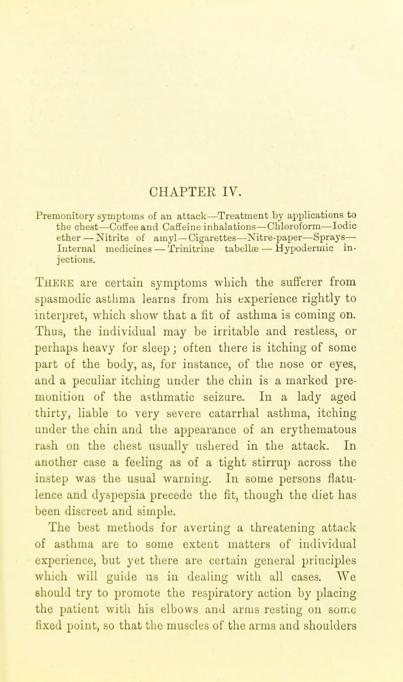 CHAPTER IV. Premonitory symptoms of an attack—Treatment by applications to the chest—Coffee and Caffeine inhalations—Chloroform—Iodic ether — Nitrite of ainyl—Cigarettes—Nitre-paper—Sprays— Internal medicines—Trinitrine tabellse — Hypodermic in- jections. There are certain symptoms which the sufferer from spasmodic asthma learns from his experience rightly to interpret, which show that a fit of asthma is coming on. Thus, the individual may be irritable and restless, or perhaps heavy for sleep; often there is itching of some part of the body, as, for instance, of the nose or eyes, and a peculiar itching under the chin is a marked pre- monition of the asthmatic seizure. In a lady aged thirty, liable to very severe catarrhal asthma, itching under the chin and the appearance of an erythematous rash on the chest usually ushered in the attack. In another case a feeling as of a tight stirrup across the instep was the usual warning. In some persons flatu- lence and dyspepsia precede the fit, though the diet has been discreet and simple. The best methods for averting a threatening attack of asthma are to some extent matters of individual experience, but yet there are certain general principles which will guide us in dealing with all cases. We should try to promote the respiratory action by placing the patient with his elhows and arms resting on some fixed point, so that the muscles of the arms and shoulders
