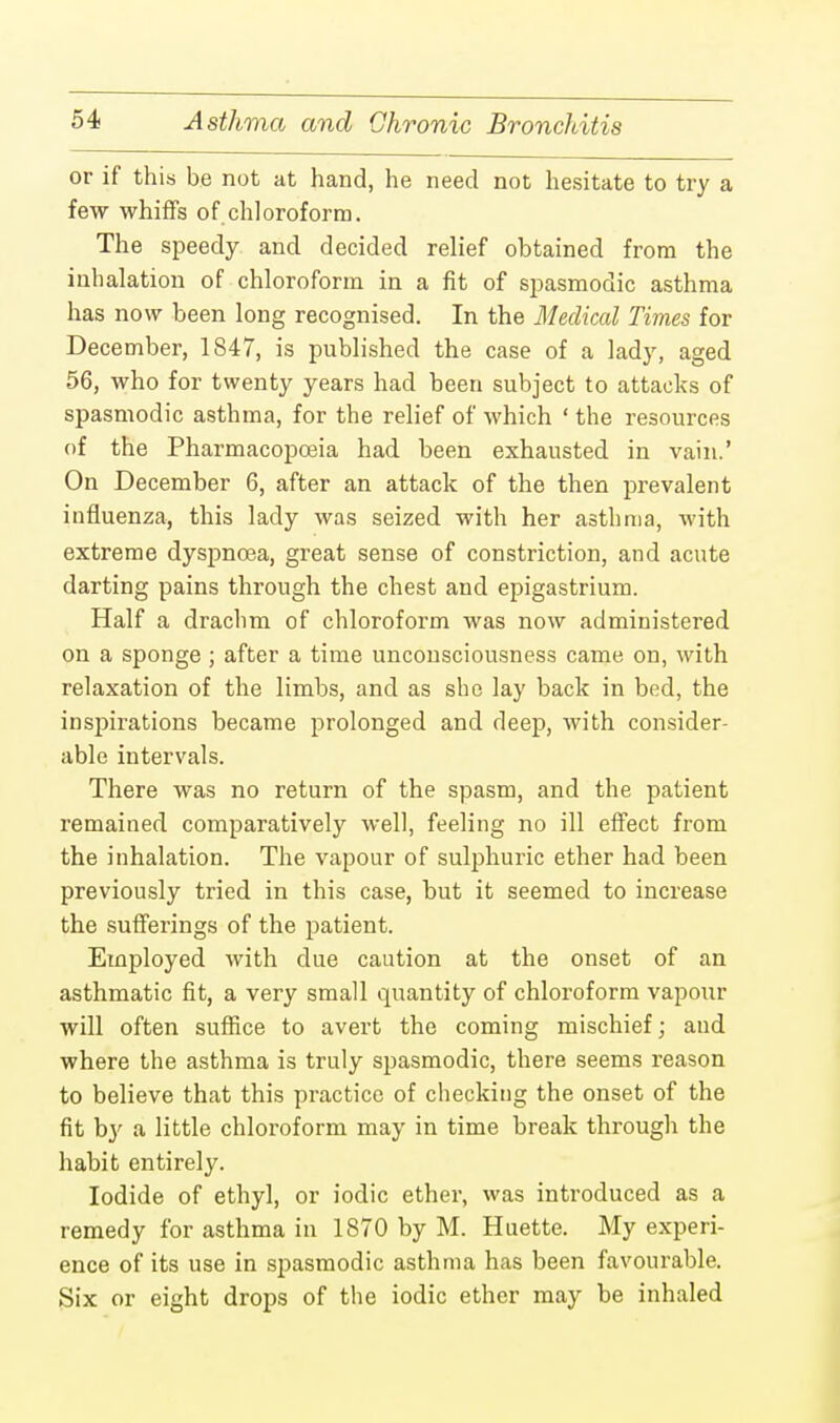or if this be not at hand, he need not hesitate to try a few whiffs of chloroform. The speedy and decided relief obtained from the inhalation of chloroform in a fit of spasmodic asthma has now been long recognised. In the Medical Times for December, 1847, is published the case of a lady, aged 56, who for twenty years had been subject to attacks of spasmodic asthma, for the relief of which ' the resources of the Pharmacopoeia had been exhausted in vain.' On December 6, after an attack of the then prevalent influenza, this lady was seized with her asthma, with extreme dyspnoea, great sense of constriction, and acute darting pains through the chest and epigastrium. Half a drachm of chloroform was now administered on a sponge ; after a time unconsciousness came on, with relaxation of the limbs, and as she lay back in bed, the inspirations became prolonged and deep, with consider- able intervals. There was no return of the spasm, and the patient remained comparatively well, feeling no ill effect from the inhalation. The vapour of sulphuric ether had been previously tried in this case, but it seemed to increase the sufferings of the patient. Employed with due caution at the onset of an asthmatic fit, a very small quantity of chloroform vapour will often suffice to avert the coming mischief; and where the asthma is truly spasmodic, there seems reason to believe that this practice of checking the onset of the fit b}' a little chloroform may in time break through the habit entirely. Iodide of ethyl, or iodic ether, was introduced as a remedy for asthma in 1870 by M. Huette. My experi- ence of its use in spasmodic asthma has been favourable. Six or eight drops of the iodic ether may be inhaled