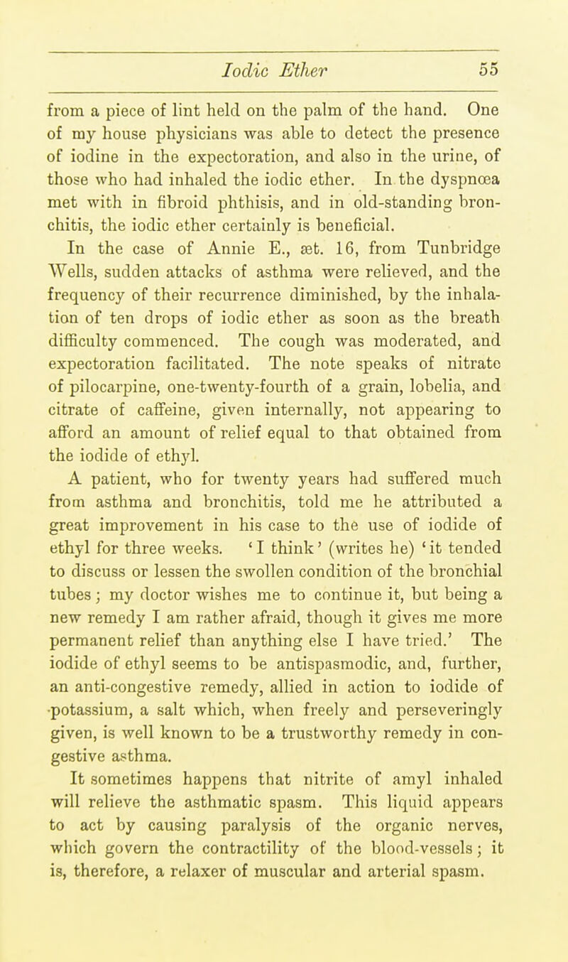 from a piece of lint held on the palm of the hand. One of my house physicians was able to detect the presence of iodine in the expectoration, and also in the urine, of those who had inhaled the iodic ether. In the dyspnoea met with in fibroid phthisis, and in old-standing bron- chitis, the iodic ether certainly is beneficial. In the case of Annie E., set. 16, from Tunbridge Wells, sudden attacks of asthma were relieved, and the frequency of their recurrence diminished, by the inhala- tion of ten drops of iodic ether as soon as the breath difficulty commenced. The cough was moderated, and expectoration facilitated. The note speaks of nitrate of pilocarpine, one-twenty-fourth of a grain, lobelia, and citrate of caffeine, given internally, not appearing to afford an amount of relief equal to that obtained from the iodide of ethyl. A patient, who for twenty years had suffered much from asthma and bronchitis, told me he attributed a great improvement in his case to the use of iodide of ethyl for three weeks. ' I think' (writes he) ' it tended to discuss or lessen the swollen condition of the bronchial tubes; my doctor wishes me to continue it, but being a new remedy I am rather afraid, though it gives me more permanent relief than anything else I have tried.' The iodide of ethyl seems to be antispasmodic, and, further, an anti-congestive remedy, allied in action to iodide of •potassium, a salt which, when freely and perseveringly given, is well known to be a trustworthy remedy in con- gestive asthma. It sometimes happens that nitrite of amyl inhaled will relieve the asthmatic spasm. This liquid appears to act by causing paralysis of the organic nerves, which govern the contractility of the blood-vessels; it is, therefore, a relaxer of muscular and arterial spasm.