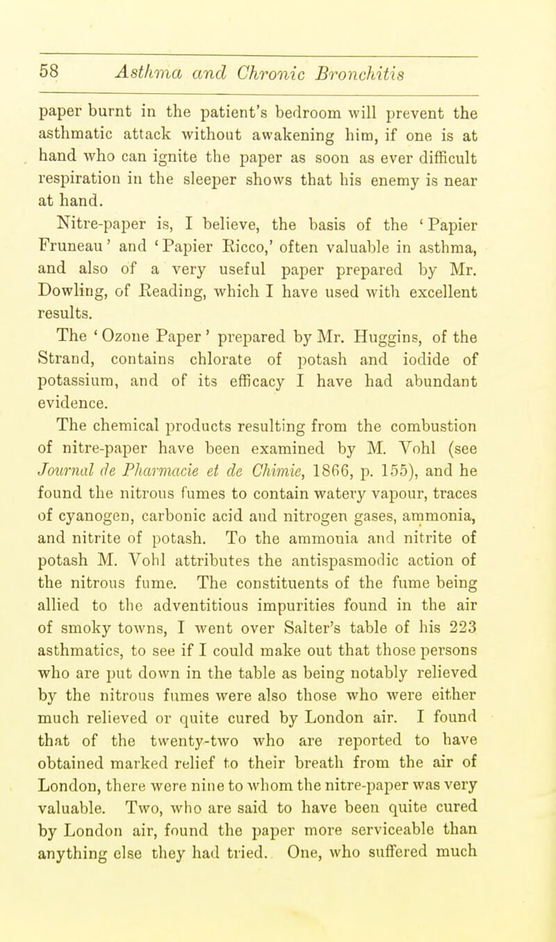 paper burnt in the patient's bedroom will prevent the asthmatic attack without awakening him, if one is at hand who can ignite the paper as soon as ever difficult respiration in the sleeper shows that his enemy is near at hand. Nitre-paper is, I believe, the basis of the ' Papier Fruneau' and ' Papier Eicco,' often valuable in asthma, and also of a very useful paper prepared by Mr. Dowling, of Reading, which I have used with excellent results. The ' Ozone Paper ' prepared by Mr. Huggins, of the Strand, contains chlorate of potash and iodide of potassium, and of its efficacy I have had abundant evidence. The chemical products resulting from the combustion of nitre-paper have been examined by M. Vohl (see Journal cle Pharmacie et de Chimie, 1866, p. 155), and he found the nitrous fumes to contain watery vapour, traces of cyanogen, carbonic acid and nitrogen gases, ammonia, and nitrite of potash. To the ammonia and nitrite of potash M. Vohl attributes the antispasmodic action of the nitrous fume. The constituents of the fume being allied to the adventitious impurities found in the air of smoky towns, I went over Salter's table of his 223 asthmatics, to see if I could make out that those persons who are put down in the table as being notably relieved by the nitrous fumes were also those who were either much relieved or quite cured by London air. I found that of the twenty-two who are reported to have obtained marked relief to their breath from the air of London, there were nine to whom the nitre-paper was very valuable. Two, who are said to have been quite cured by London air, found the paper more serviceable than anything else they had tried. One, who suffered much