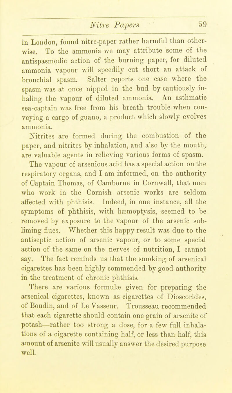 Nitre Papers in London, found nitre-paper rather harmful than other- wise. To the ammonia Ave may attribute some of the antispasmodic action of the burning paper, for diluted ammonia vapour will speedily cut short an attack of bronchial spasm. Salter reports one case where the spasm was at once nipped in the bud by cautiously in- haling the vapour of diluted ammonia. An asthmatic sea-captain was free from his breath trouble when con- veying a cargo of guano, a product which slowly evolves ammonia. jSTitrites arc formed during the combustion of the paper, and nitrites by inhalation, and also by the mouth, are valuable agents in relieving various forms of spasm. The vapour of arsenious acid has a special action on the respiratory organs, and I am informed, on the authority of Captain Thomas, of Camborne in Cornwall, that men who work in the Cornish arsenic works are seldom affected with phthisis. Indeed, in one instance, all the symptoms of phthisis, with hemoptysis, seemed to be removed by exposure to the vapour of the arsenic sub- liming flues. Whether this happy result was due to the antiseptic action of arsenic vapour, or to some special action of the same on the nerves of nutrition, I cannot say. The fact reminds us that the smoking of arsenical cigarettes has been highly commended by good authority in the treatment of chronic phthisis. There are various formulae given for preparing the arsenical cigarettes, known as cigarettes of Dioscorides, of Boudin, and of Le Vasseur. Trousseau recommended that each cigarette should contain one grain of arsenite of potash—rather too strong a dose, for a few full inhala- tions of a cigarette containing half, or less than half, this amount of arsenite will usually answer the desired purpose well.