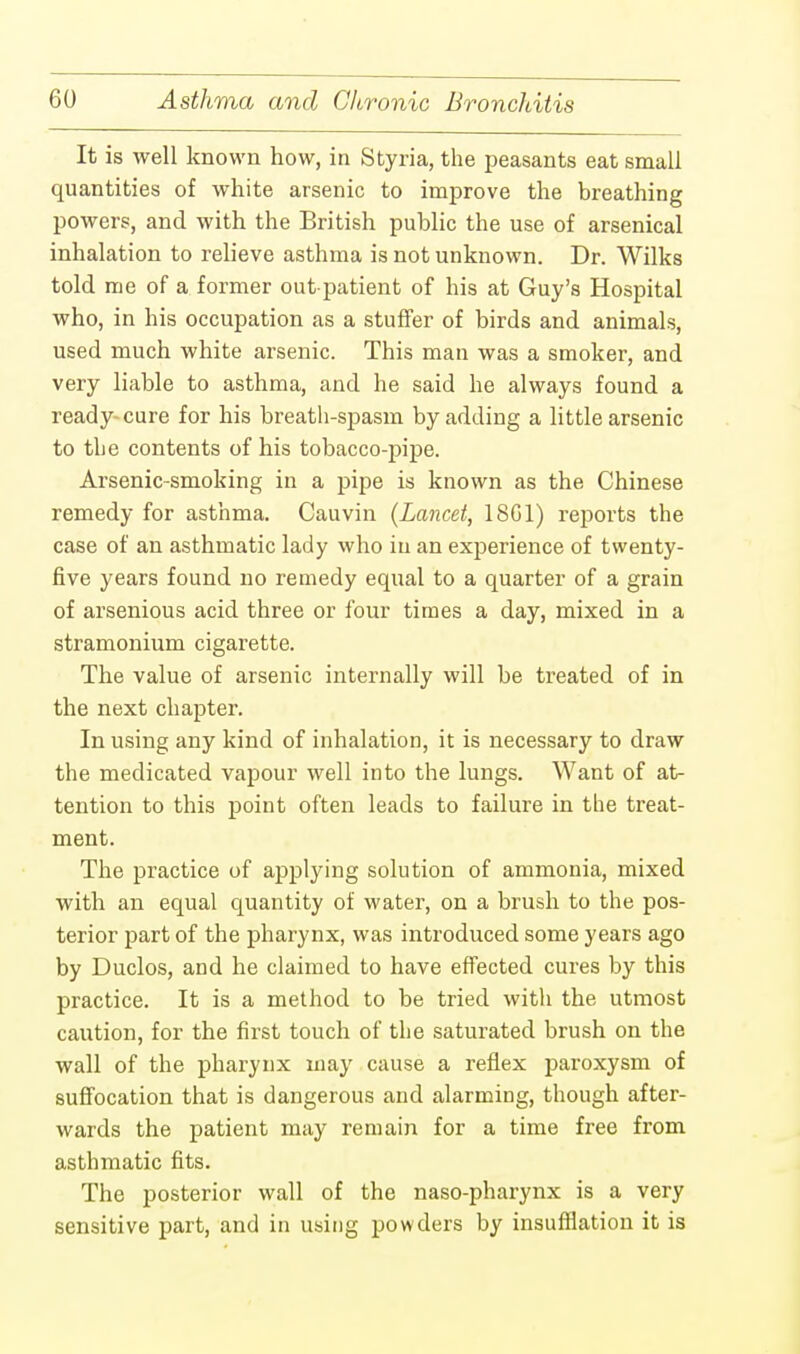 It is well known how, in Styria, the peasants eat small quantities of white arsenic to improve the breathing powers, and with the British public the use of arsenical inhalation to relieve asthma is not unknown. Dr. Wilks told me of a former out-patient of his at Guy's Hospital who, in his occupation as a stuffer of birds and animals, used much white arsenic. This man was a smoker, and very liable to asthma, and he said he always found a ready cure for his breath-spasm by adding a little arsenic to the contents of his tobacco-pipe. Arsenic-smoking in a pipe is known as the Chinese remedy for asthma. Cauvin (Lancet, 18G1) reports the case of an asthmatic lady who in an experience of twenty- five years found no remedy equal to a quarter of a grain of arsenious acid three or four times a day, mixed in a stramonium cigarette. The value of arsenic internally will be treated of in the next chapter. In using any kind of inhalation, it is necessary to draw the medicated vapour well into the lungs. Want of at- tention to this point often leads to failure in the treat- ment. The practice of applying solution of ammonia, mixed with an equal quantity of water, on a brush to the pos- terior part of the pharynx, was introduced some years ago by Duclos, and he claimed to have effected cures by this practice. It is a method to be tried with the utmost caution, for the first touch of the saturated brush on the wall of the pharynx may cause a reflex paroxysm of suffocation that is dangerous and alarming, though after- wards the patient may remain for a time free from asthmatic fits. The posterior wall of the naso-pharynx is a very sensitive part, and in using powders by insufflation it is