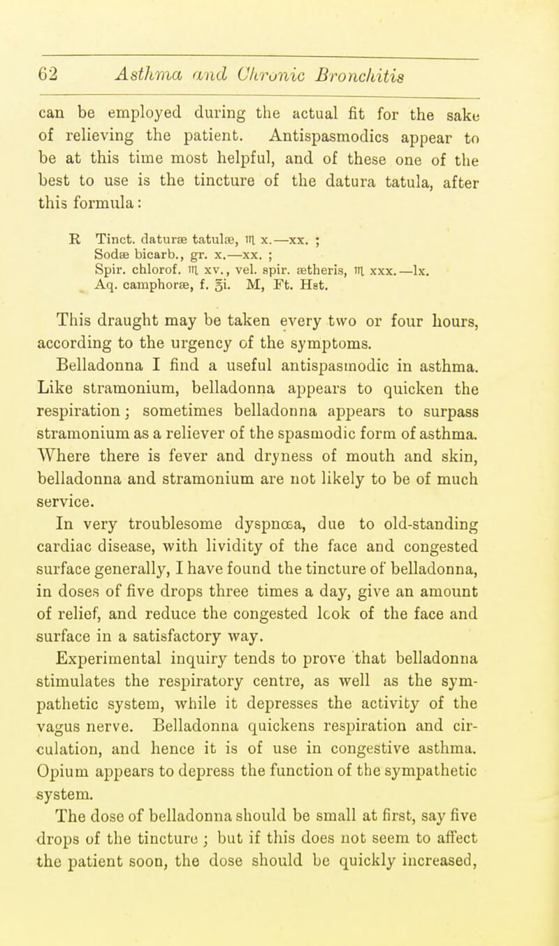 can be employed during the actual fit for the sake of relieving the patient. Antispasmodics appear to be at this time most helpful, and of these one of the best to use is the tincture of the datura tatula, after this formula: R Tinct. daturse tatulce, in. x.—xx. ; Sodse bicarb., gr. x.—xx. ; Spir. chlorof. iri xv., vel. spir. setheris, ni xxx.—lx. Aq. camphorse, f. M, Ft. Hst. This draught may be taken every two or four hours, according to the urgency of the symptoms. Belladonna I find a useful antispasmodic in asthma. Like stramonium, belladonna appears to quicken the respiration; sometimes belladonna appears to surpass stramonium as a reliever of the spasmodic form of asthma. Where there is fever and dryness of mouth and skin, belladonna and stramonium are not likely to be of much service. In very troublesome dyspnoea, due to old-standing cardiac disease, with lividity of the face and congested surface generally, I have found the tincture of belladonna, in doses of five drops three times a day, give an amount of relief, and reduce the congested look of the face and surface in a satisfactory way. Experimental inquiry tends to prove that belladonna stimulates the respiratory centre, as well as the sym- pathetic system, while it depresses the activity of the vagus nerve. Belladonna quickens respiration and cir- culation, and hence it is of use in congestive asthma. Opium appears to depress the function of the sympathetic system. The dose of belladonna should be small at first, say five drops of the tincture ; but if this does not seem to affect the patient soon, the dose should be quickly increased,