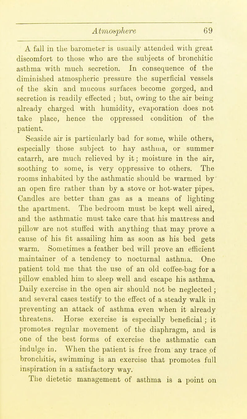 A fall in the barometer is usually attended with great discomfort to those who are the subjects of bronchitic asthma with much secretion. In consequence of the diminished atmospheric pressure the superficial vessels of the skin and mucous surfaces become gorged, and secretion is readily effected ; but, owing to the air being already charged with humidity, evaporation does not take place, hence the oppressed condition of the patient. Seaside air is particularly bad for some, while others, especially those subject to hay asthma, or summer catarrh, are much relieved by it; moisture in the air, soothing to some, is very oppressive to others. The rooms inhabited by the asthmatic should be warmed by an open fire rather than by a stove or hot-water pipes. Candles are better than gas as a means of lighting the apartment. The bedroom must be kept well aired, and the asthmatic must take care that his mattress and pillow are not stuffed with anything that may prove a cause of his fit assailing him as soon as his bed gets warm. Sometimes a feather bed will prove an efficient maintainer of a tendency to nocturnal asthma. One patient told me that the use of an old coffee-bag for a pillow enabled him to sleep well and escape his asthma. Daily exercise in the open air should not be neglected; and several cases testify to the effect of a steady walk in preventing an attack of asthma even when it already threatens. Horse exercise is especially beneficial; it promotes regular movement of the diaphragm, and is one of the best forms of exercise the asthmatic can indulge in. When the patient is free from any trace of bronchitis, swimming is an exercise that promotes full inspiration in a satisfactory way. The dietetic management of asthma is a point on