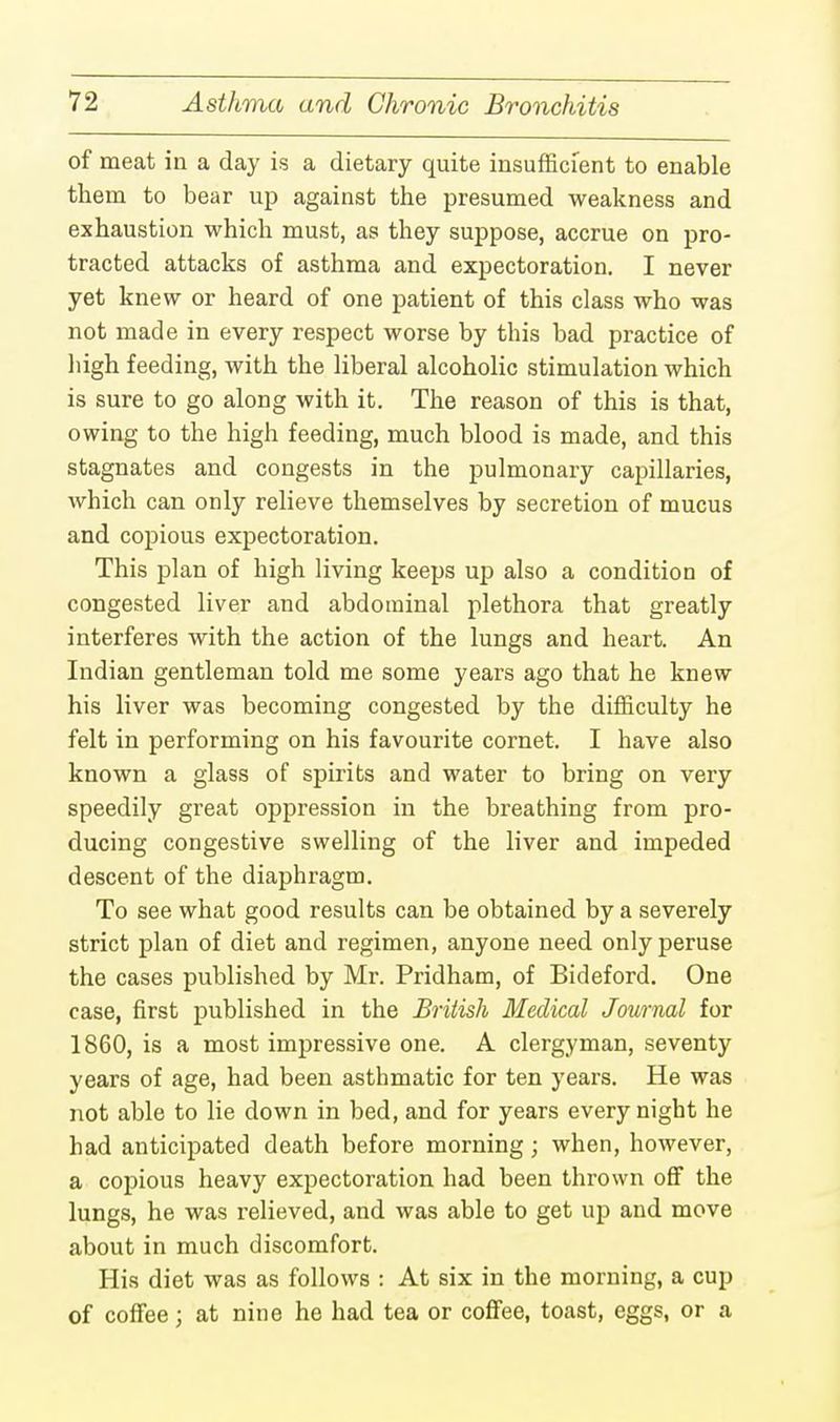 of meat in a day is a dietary quite insufficient to enable them to bear up against the presumed weakness and exhaustion which must, as they suppose, accrue on pro- tracted attacks of asthma and expectoration. I never yet knew or heard of one patient of this class who was not made in every respect worse by this bad practice of high feeding, with the liberal alcoholic stimulation which is sure to go along with it. The reason of this is that, owing to the high feeding, much blood is made, and this stagnates and congests in the pulmonary capillaries, Avhich can only relieve themselves by secretion of mucus and copious expectoration. This plan of high living keeps up also a condition of congested liver and abdominal plethora that greatly interferes with the action of the lungs and heart. An Indian gentleman told me some years ago that he knew his liver was becoming congested by the difficulty he felt in performing on his favourite cornet. I have also known a glass of spirits and water to bring on very speedily great oppression in the breathing from pro- ducing congestive swelling of the liver and impeded descent of the diaphragm. To see what good results can be obtained by a severely strict plan of diet and regimen, anyone need only peruse the cases published by Mr. Pridham, of Bideford. One case, first published in the British Medical Journal for 1860, is a most impressive one. A clergyman, seventy years of age, had been asthmatic for ten years. He was not able to lie down in bed, and for years every night he had anticipated death before morning; when, however, a copious heavy expectoration had been thrown off the lungs, he was relieved, and was able to get up and move about in much discomfort. His diet was as follows : At six in the morning, a cup of coffee; at nine he had tea or coffee, toast, eggs, or a