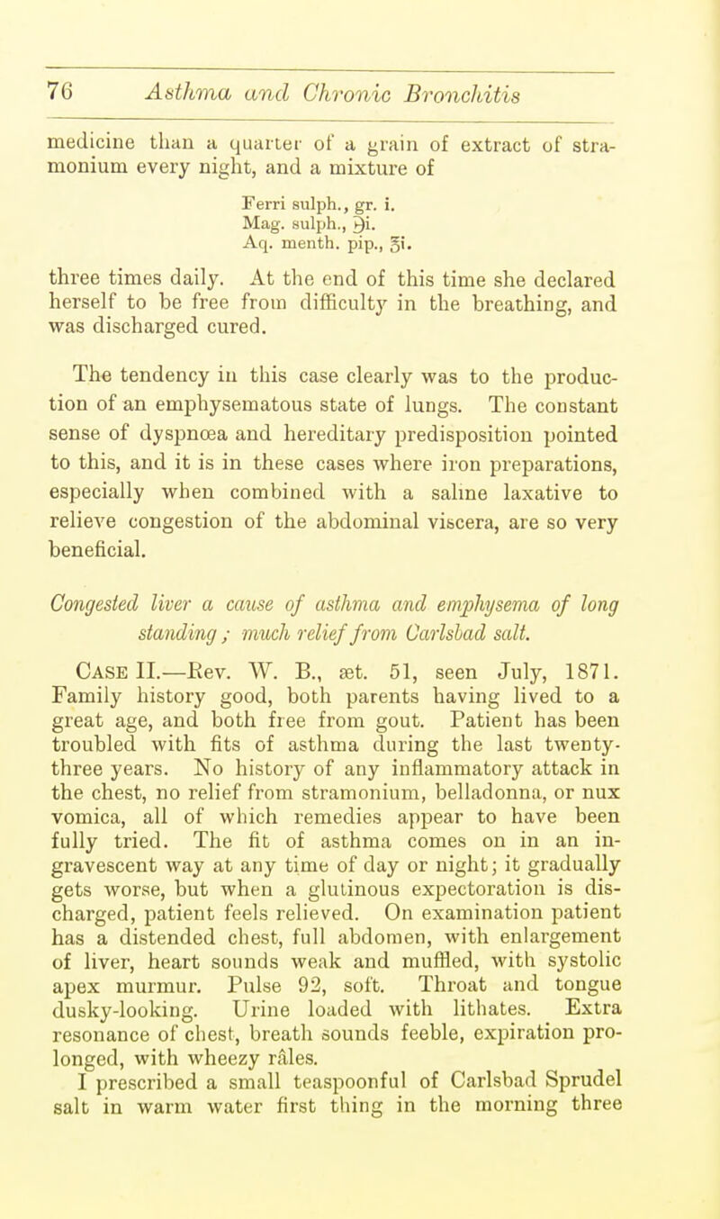medicine than a quarter of a grain of extract of stra- monium every night, and a mixture of Ferri sulph., gr. i. Mag. sulph., Aq. menth. pip., gi. three times daily. At the end of this time she declared herself to be free from difficulty in the breathing, and was discharged cured. The tendency in this case clearly was to the produc- tion of an emphysematous state of lungs. The constant sense of dyspnoea and hereditary predisposition pointed to this, and it is in these cases where iron preparations, especially when combined with a saline laxative to relieve congestion of the abdominal viscera, are so very beneficial. Congested liver a cause of asthma and emphysema of long standing ; much relief from Carlshad salt. Case II—Rev. W. B., aet. 51, seen July, 1871. Family history good, both parents having lived to a great age, and both free from gout. Patient has been troubled with fits of asthma during the last twenty- three years. No history of any inflammatory attack in the chest, no relief from stramonium, belladonna, or nux vomica, all of which remedies appear to have been fully tried. The fit of asthma comes on in an in- gravescent way at any time of day or night; it gradually gets worse, but when a glutinous expectoration is dis- charged, patient feels relieved. On examination patient has a distended chest, full abdomen, with enlargement of liver, heart sounds weak and muffled, with systolic apex murmur. Pulse 92, soft. Throat and tongue dusky-looking. Urine loaded with lithates. Extra resonance of chest, breath sounds feeble, expiration pro- longed, with wheezy rales. I prescribed a small teaspoonful of Carlsbad Sprudel salt in warm water first thing in the morning three