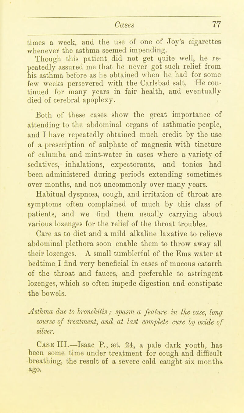 times a week, and the use of one of Joy's cigarettes whenever the asthma seemed impending. Though this patient did not get quite well, he re- peatedly assured me that he never got such relief from his asthma before as he obtained when he had for some few weeks persevered with the Carlsbad salt. He con- tinued for many years in fair health, and eventually died of cerebral apoplexy. Both of these cases show the great importance of attending to the abdominal organs of asthmatic people, and I have repeatedly obtained much credit by the use of a prescription of sulphate of magnesia with tincture of calumba and mint-water in cases where a variety of sedatives, inhalations, expectorants, and tonics had been administered during periods extending sometimes over months, and not uncommonly over many years. Habitual dyspnoea, cough, and irritation of throat are symptoms often complained of much by this class of patients, and we find them usually carrying about various lozenges for the relief of the throat troubles. Care as to diet and a mild alkaline laxative to relieve abdominal plethora soon enable them to throw away all their lozenges. A small tumblerful of the Ems water at bedtime I find very beneficial in cases of mucous catarrh of the throat and fauces, and preferable to astringent lozenges, which so often impede digestion and constipate the bowels. Asthma due to bronchitis ; spasm a feature in the case, long course of treatment, and at last complete cure by oxide of silver. Case III.—Isaac P., set. 24, a pale dark youth, has been some time under treatment for cough and difficult breathing, the result of a severe cold caught six months ago.