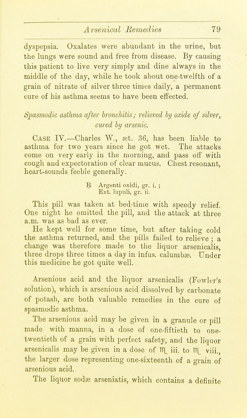 dyspepsia. Oxalates were abundant in the urine, but the lungs were sound and free from disease. By causing this patient to live very simply and dine always in the middle of the day, while he took about one-twelfth of a grain of nitrate of silver three times daily, a permanent cure of his asthma seems to have been effected. Spasmodic asthma after bronchitis; relieved by oxide of silver, cured by arsenic. Case IV.—Charles W., set. 36, has been liable to asthma for two years since he got wet. The attacks come on very early in the morning, and pass off with cough and expectoration of clear mucus. Chest resonant, heart-sounds feeble generally. Tfc Argenti oxidi, gr. i. ; Ext. lupuli, gr. ii. This pill was taken at bed-time with speedy relief. One night he omitted the pill, and the attack at three a.m. was as bad as ever. He kept well for some time, but after taking cold the asthma returned, and the pills failed to relieve ; a change was therefore made to the liquor arsenicalis, three drops three times a day in infus. calumbaa. Under this medicine he got quite well. Arsenious acid and the liquor arsenicalis (Fowler's solution), which is arsenious acid dissolved by carbonate of potash, are both valuable remedies in the cure of spasmodic asthma. The arsenious acid may be given in a granule or pill made with manna, in a dose of one-fiftieth to one- twentieth of a grain with perfect safety, and the liquor arsenicalis may be given in a dose of TT\_ iii. to TT]_ viii., the larger dose representing one-sixteenth of a grain of arsenious acid. The liquor soda? arseniatis, which contains a definite