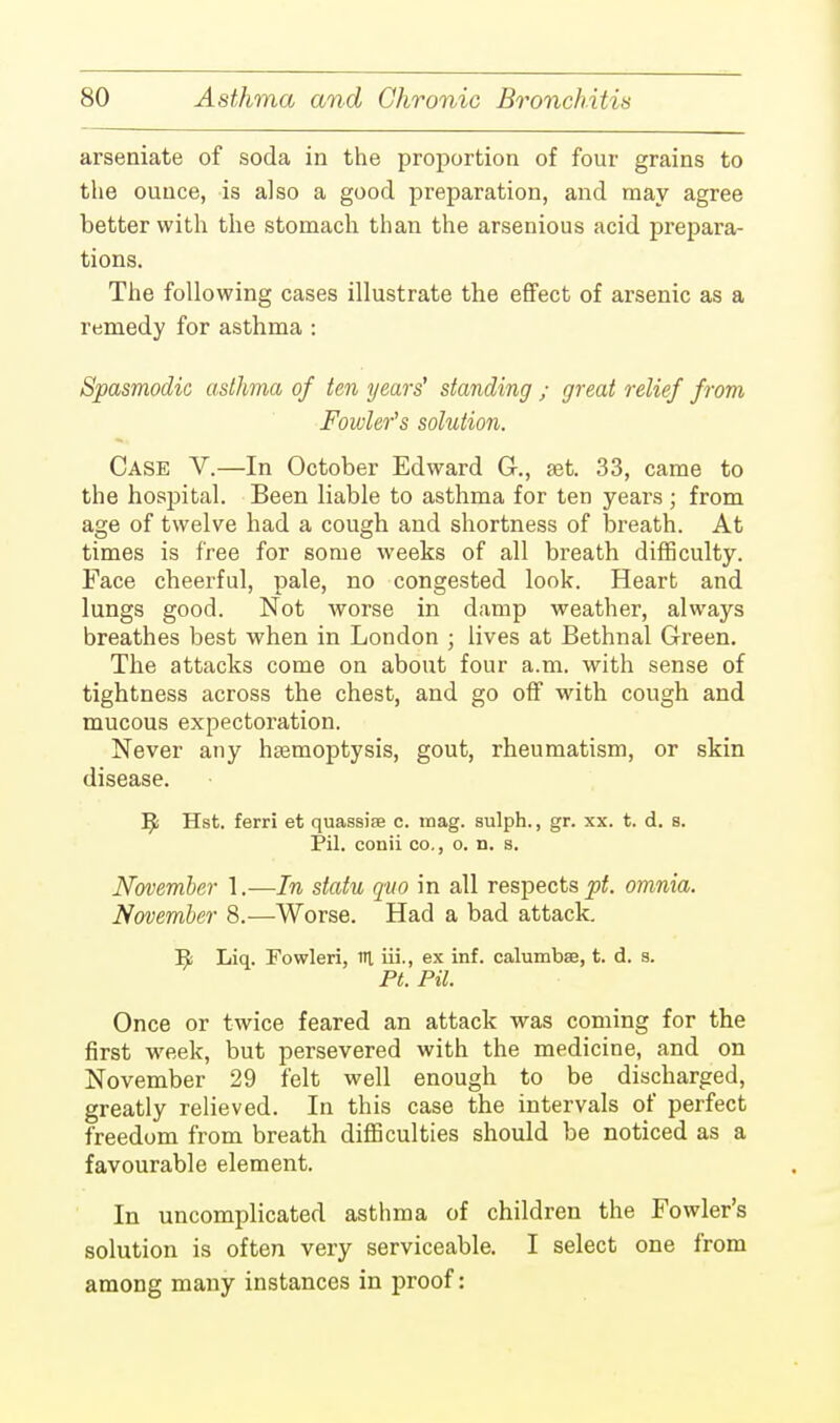 arseniate of soda in the proportion of four grains to the ounce, is also a good preparation, and may agree better with the stomach than the arsenious acid prepara- tions. The following cases illustrate the effect of arsenic as a remedy for asthma : Spasmodic asthma of ten years' standing ; great relief from Fowler's solution. Case V.—In October Edward G., set. 33, came to the hospital. Been liable to asthma for ten years; from age of twelve had a cough and shortness of breath. At times is free for some weeks of all breath difficulty. Face cheerful, pale, no congested look. Heart and lungs good. Not worse in damp weather, always breathes best when in London ; lives at Bethnal Green. The attacks come on about four a.m. with sense of tightness across the chest, and go off with cough and mucous expectoration. Never any haemoptysis, gout, rheumatism, or skin disease. ]^ Hst. ferri et quassife c. mag. sulph., gr. xx. t. d. s. Pil. conii co., o. n. s. November 1.—In statu quo in all respects pt. omnia. November 8.—Worse. Had a bad attack. Es Liq. Fowleri, HI iii., ex inf. calumbse, t. d. s. Pt. Pil. Once or twice feared an attack was coming for the first week, but persevered with the medicine, and on November 29 felt well enough to be discharged, greatly relieved. In this case the intervals of perfect freedom from breath difficulties should be noticed as a favourable element. In uncomplicated asthma of children the Fowler's solution is often very serviceable. I select one from among many instances in proof: