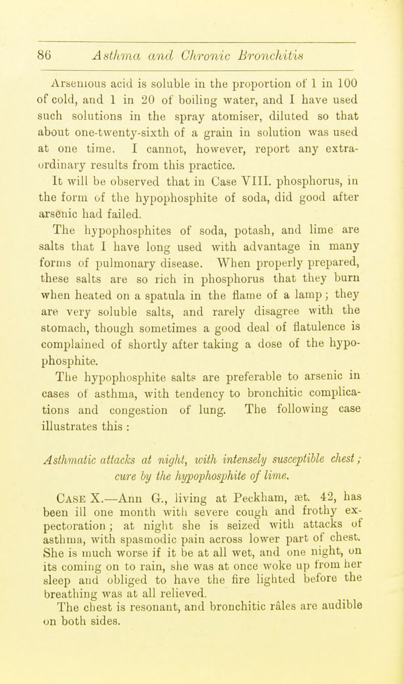 Arsenious acid is soluble in the proportion of 1 in 100 of cold, and 1 in 20 of boiling water, and I have used such solutions in the spray atomiser, diluted so that about one-twenty-sixth of a grain in solution was used at one time. I cannot, however, report any extra- ordinary results from this practice. It will be observed that in Case VIII. phosphorus, in the form of the hypophosphite of soda, did good after arsenic had failed. The hypophosphites of soda, potash, and lime are salts that I have long used with advantage in many forms of pulmonary disease. When properly prepared, these salts are so rich in phosphorus that they burn when heated on a spatula in the flame of a lamp; they are very soluble salts, and rarely disagree with the stomach, though sometimes a good deal of flatulence is complained of shortly after taking a dose of the hypo- phosphite. The hypophosphite salts are preferable to arsenic in cases of asthma, with tendency to bronchitic complica- tions and congestion of lung. The following case illustrates this : Asthmatic attacks at night, with intensely susceptible chest; cure by the hypophosphite of lime. CASE X.—Ann C, living at Peckham, set. 42, has been ill one month with severe cough and frothy ex- pectoration ; at night she is seized with attacks of asthma, with spasmodic pain across lower part of chest. She is much worse if it be at all wet, and one night, on its coming on to rain, she was at once woke up from her sleep and obliged to have the fire lighted before the breathing was at all relieved. The chest is resonant, and bronchitic rales are audible on both sides.