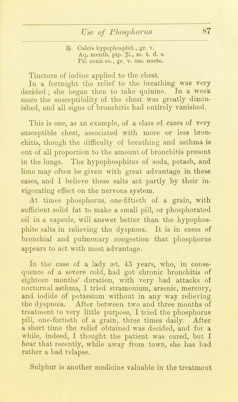 Uae of Fhosphorus Tfc Calcis hypophosphit., gr. v. Aq. menth. pip. §i., m. t. d. a. Pil. conii co., gr. v. om. nocte. Tincture of iodine applied to the chest. In a fortnight the relief to the breathing was very- decided ; she began then to take quinine. In a week more the susceptibility of the chest was greatly dimin- ished, and all signs of bronchitis had entirely vanished. This is one, as an example, of a class of cases of very susceptible chest, associated with more or less bron- chitis, though the difficulty of breathing and asthma is out of all proportion to the amount of bronchitis present in the lungs. The hypophosphites of soda, potash, and lime may often be given with great advantage in these cases, and I believe these salts act partly by their in- vigorating effect on the nervous system. At times phosphorus, one-fiftieth of a grain, with sufficient solid fat to make a small pill, or phosphorated oil in a capsule, will answer better than the hypophos- phite salts in relieving the dyspnoea. It is in cases of bronchial and pulmonary congestion that phosphorus appears to act with most advantage. In the case of a lady set. 43 years, who, in conse- quence of a severe cold, had got chronic bronchitis of eighteen months' duration, with very bad attacks of nocturnal asthma, I tried stramonium, arsenic, mercury, and iodide of potassium without in any way relieving the dyspnoea. After between two and three months of treatment to very little purpose, I tried the phosphorus pill, one-fortieth of a grain, three times daily. After a short time the relief obtained was decided, and for a while, indeed, I thought the patient was cured, but I hear that recently, while away from town, she has had rather a bad relapse. Sulphur is another medicine valuable in the treatment