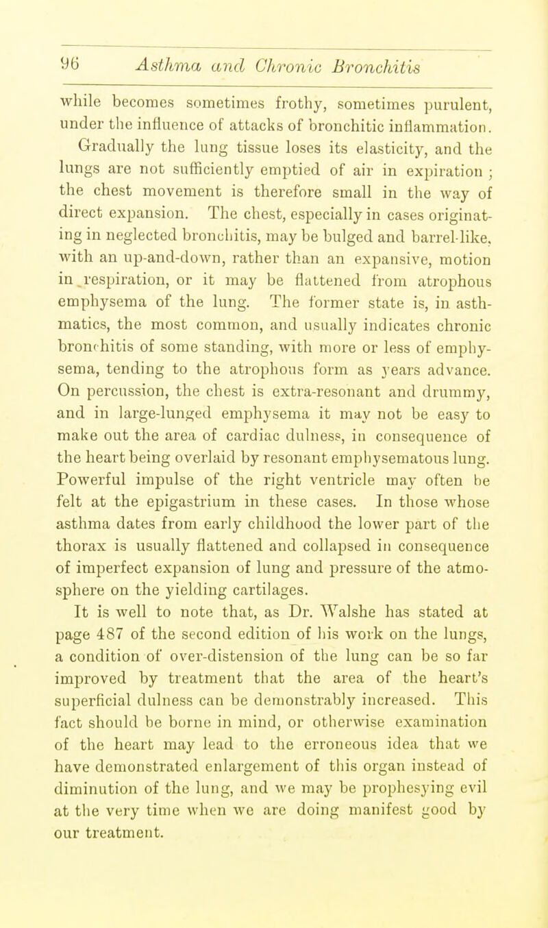 while becomes sometimes frothy, sometimes purulent, under the influence of attacks of bronchitic inflammation. Gradually the lung tissue loses its elasticity, and the lungs are not sufficiently emptied of air in expiration ; the chest movement is therefore small in the way of direct expansion. The chest, especially in cases originat- ing in neglected bronchitis, may be bulged and barrel like, with an up-and-down, rather than an expansive, motion in _respiration, or it may be flattened from atrophous emphysema of the lung. The former state is, in asth- matics, the most common, and usually indicates chronic bronchitis of some standing, with more or less of emphy- sema, tending to the atrophous form as j'ears advance. On percussion, the chest is extra-resonant and drummy, and in large-lunged emphysema it may not be easy to make out the area of cardiac dulness, in consequence of the heart being overlaid by resonant emphysematous lung. Powerful impulse of the right ventricle may often be felt at the epigastrium in these cases. In those whose asthma dates from early childhood the lower part of the thorax is usually flattened and collapsed in consequence of imperfect expansion of lung and pressure of the atmo- sphere on the yielding cartilages. It is well to note that, as Dr. Walshe has stated at page 487 of the second edition of his work on the lungs, a condition of over-distension of the lung can be so far improved by treatment that the area of the heart's superficial dulness can be demonstrably increased. This fact should be borne in mind, or otherwise examination of the heart may lead to the erroneous idea that we have demonstrated enlargement of this organ instead of diminution of the lung, and we may be prophesying evil at the very time when we are doing manifest good by our treatment.