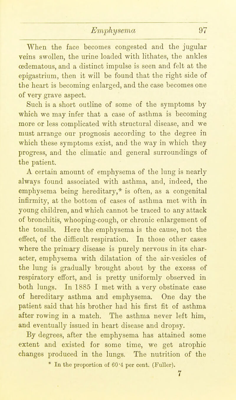 When the face becomes congested and the jugular veins swollen, the urine loaded with lithates, the ankles cedematous, and a distinct impulse is seen and felt at the epigastrium, then it will be found that the right side of the heart is becoming enlarged, and the case becomes one of very grave aspect. Such is a short outline of some of the symptoms by which we may infer that a case of asthma is becoming more or less complicated with structural disease, and we must arrange our prognosis according to the degree in which these symptoms exist, and the way in which they progress, and the climatic and general surroundings of the patient. A certain amount of emphysema of the lung is nearly always found associated with asthma, and, indeed, the emphysema being hereditary,* is often, as a congenital infirmity, at the bottom of cases of asthma met with in young children, and which cannot be traced to any attack of bronchitis, whooping-cough, or chronic enlargement of the tonsils. Here the emphysema is the cause, not the effect, of the difficult respiration. In those other cases where the primary disease is purely nervous in its char- acter, emphysema with dilatation of the air-vesicles of the lung is gradually brought about by the excess of respiratory effort, and is pretty uniformly observed in both lungs. In 1885 I met with a very obstinate case of hereditary asthma and emphysema. One day the patient said that his brother had his first fit of asthma after rowing in a match. The asthma never left him, and eventually issued in heart disease and dropsy. By degrees, after the emphysema has attained some extent and existed for some time, we get atrophic changes produced in the lungs. The nutrition of the * In the proportion of 60-4 per cent. (Fuller). 7