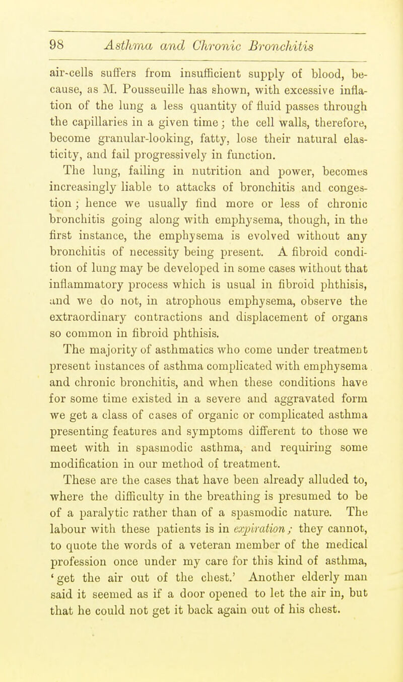 air-cells suffers from insufficient supply of blood, be- cause, as M. Pousseuille has shown, with excessive infla- tion of the lung a less quantity of fluid passes through the capillaries in a given time; the cell walls, therefore, become granular-looking, fatty, lose their natural elas- ticity, and fail progressively in function. The lung, failing in nutrition and power, becomes increasingly liable to attacks of bronchitis and conges- tion ; hence we usually find more or less of chronic bronchitis going along with emphysema, though, in the first instance, the emphysema is evolved without any bronchitis of necessity being present. A fibroid condi- tion of lung may be developed in some cases without that inflammatory process which is usual in fibroid phthisis, and we do not, in atrophous emphysema, observe the extraordinary contractions and displacement of organs so common in fibroid phthisis. The majority of asthmatics who come under treatment present iustances of asthma complicated with emphysema and chronic bronchitis, and when these conditions have for some time existed in a severe and aggravated form we get a class of cases of organic or complicated asthma presenting features and symptoms different to those we meet with in spasmodic asthma, and requiring some modification in our method of treatment. These are the cases that have been already alluded to, where the difficulty in the breathing is presumed to be of a paralytic rather than of a spasmodic nature. The labour with these patients is in expiration; they cannot, to quote the words of a veteran member of the medical profession once under my care for this kind of asthma, ' get the air out of the chest.' Another elderly man said it seemed as if a door opened to let the air in, but that he could not get it back again out of his chest.