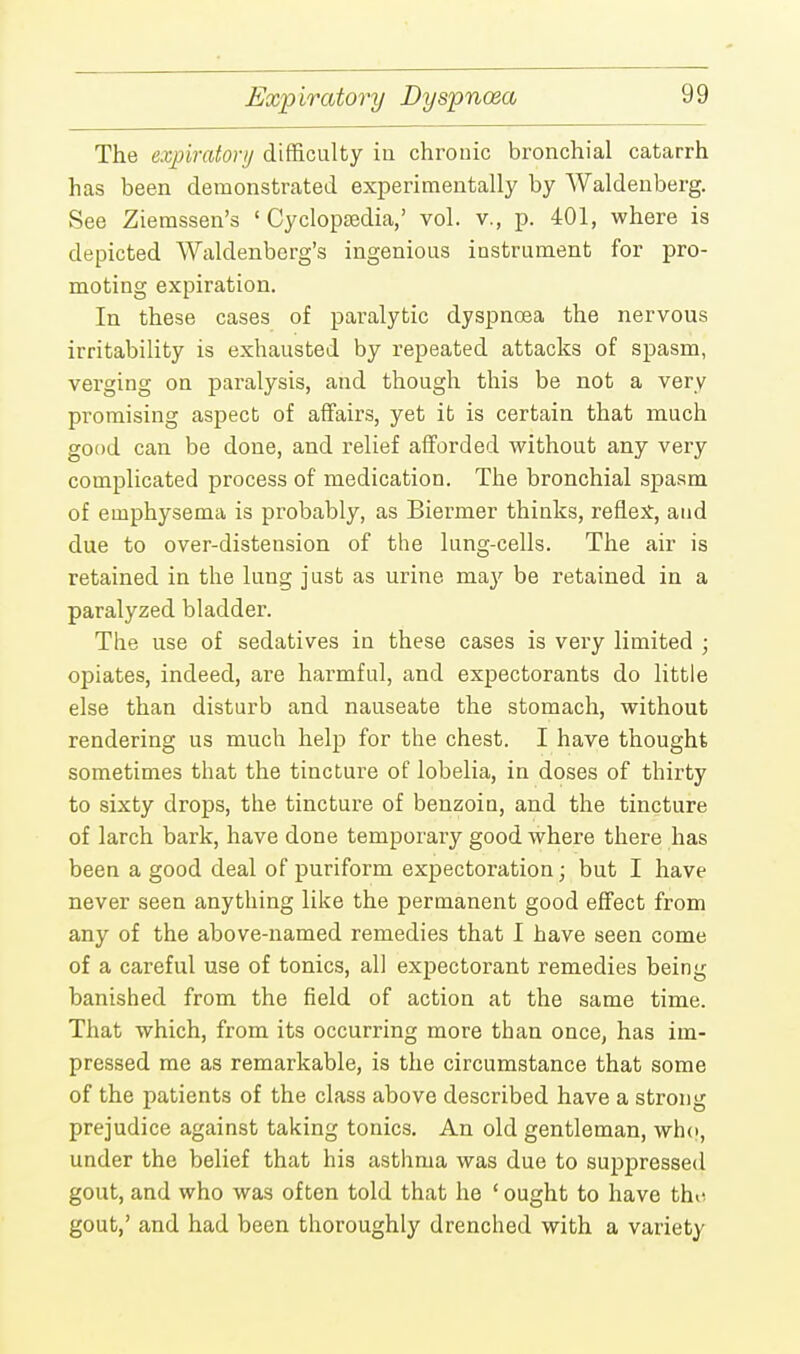 Expiratory Dyspnoea The expiratory difficulty in chronic bronchial catarrh has been demonstrated experimentally by Waldenberg. See Ziemssen's ' Cyclopaedia,' vol. v., p. 401, where is depicted Waldenberg's ingenious instrument for pro- moting expiration. In these cases of paralytic dyspnoea the nervous irritability is exhausted by repeated attacks of spasm, verging on paralysis, and though this be not a very promising aspect of affairs, yet it is certain that much good can be done, and relief afforded without any very complicated process of medication. The bronchial spasm of emphysema is probably, as Biei^mer thinks, reflex, and due to over-distension of the lung-cells. The air is retained in the lung just as urine may be retained in a paralyzed bladder. The use of sedatives in these cases is very limited ; opiates, indeed, are harmful, and expectorants do little else than disturb and nauseate the stomach, without rendering us much help for the chest. I have thought sometimes that the tincture of lobelia, in doses of thirty to sixty drops, the tincture of benzoin, and the tincture of larch bark, have done temporary good where there has been a good deal of puriform expectoration; but I have never seen anything like the permanent good effect from any of the above-named remedies that I have seen come of a careful use of tonics, all expectorant remedies being banished from the field of action at the same time. That which, from its occurring more than once, has im- pressed me as remarkable, is the circumstance that some of the patients of the class above described have a strong prejudice against taking tonics. An old gentleman, who, under the belief that his asthma was due to suppressed gout, and who was often told that he ' ought to have the gout,' and had been thoroughly drenched with a variety
