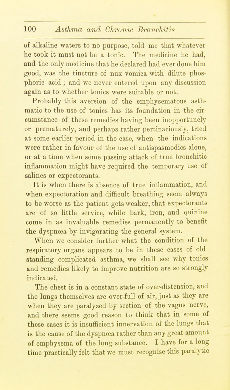 of alkaline waters to no purpose, told me that whatever he took it must not be a tonic. The medicine he had, and the only medicine that he declared had ever done him good, was the tincture of nux vomica with dilute phos- phoric acid; and we never entered upon any discussion again as to whether tonics were suitable or not. Probably this aversion of the emphysematous asth- matic to the use of tonics has its foundation in the cir- cumstance of these remedies having been inopportunely or prematurely, and perhaps rather pertinaciously, tried at some earlier period in the case, when the indications were rather in favour of the use of antispasmodics alone, or at a time when some passing attack of true bronchitic inflammation might have required the temporary use of salines or expectorants. It is when there is absence of true inflammation, and when expectoration and difficult breathing seem always to be worse as the patient gets weaker, that expectorants are of so little service, while bark, iron, and quinine come in as invaluable remedies permanently to benefit the dyspnoea by invigorating the general system. When we consider further what the condition of the respiratory organs appears to be in these cases of old standing complicated asthma, we shall see why tonics and remedies likely to improve nutrition are so strongly indicated. The chest is in a constant state of over-distension, and the lungs themselves are over-full of air, just as they are when they are paralyzed by section of the vagus nerve, and there seems good reason to think that in some of these cases it is insufficient innervation of the lungs that is the cause of the dyspnoea rather than any great amount of emphysema of the lung substance. I have for a long time practically felt that we must recognise this paralytic