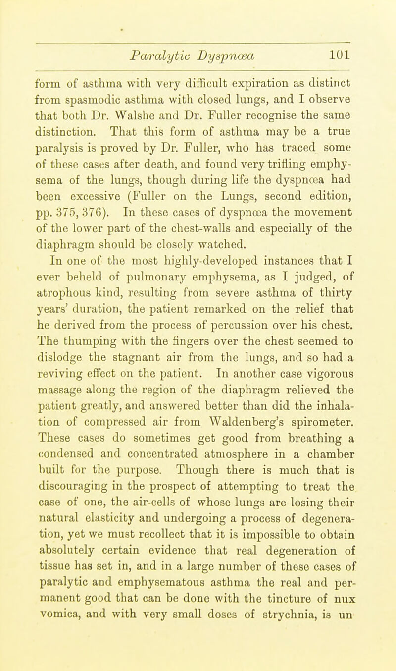 form of asthma with very difficult expiration as distinct from spasmodic asthma with closed lungs, and I observe that both Dr. Walshe and Dr. Fuller recognise the same distinction. That this form of asthma may be a true paralysis is proved by Dr. Fuller, who has traced some of these cases after death, and found very trifling emphy- sema of the lungs, though during life the dyspnoea had been excessive (Fuller on the Lungs, second edition, pp. 375, 376). In these cases of dyspnoea the movement of the lower part of the chest-walls and especially of the diaphragm should be closely watched. In one of the most highly-developed instances that I ever beheld of pulmonary emphysema, as I judged, of atrophous kind, resulting from severe asthma of thirty years' duration, the patient remarked on the relief that he derived from the process of percussion over his chest. The thumping with the fingers over the chest seemed to dislodge the stagnant air from the lungs, and so had a reviving effect on the patient. In another case vigorous massage along the region of the diaphragm relieved the patient greatly, and answered better than did the inhala- tion of compressed air from Waldenberg's spirometer. These cases do sometimes get good from breathing a condensed and concentrated atmosphere in a chamber built for the purpose. Though there is much that is discouraging in the prospect of attempting to treat the case of one, the air-cells of whose lungs are losing their natural elasticity and undergoing a process of degenera- tion, yet we must recollect that it is impossible to obtain absolutely certain evidence that real degeneration of tissue has set in, and in a large number of these cases of paralytic and emphysematous asthma the real and per- manent good that can be done with the tincture of nux vomica, and with very small doses of strychnia, is un