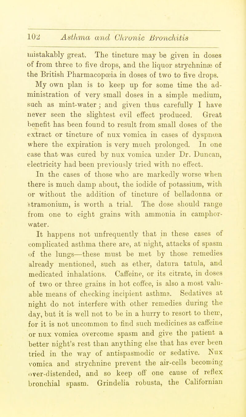 inistakably great. The tincture may be given in doses of from three to five drops, and the liquor strychninse of the British Pharmacopoeia in doses of two to five drops. My own plan is to keep up for some time the ad- ministration of very small doses in a simple medium, such as mint-water; and given thus carefully I have never seen the slightest evil effect produced. Great benefit has been found to result from small doses of the extract or tincture of nux vomica in cases of dyspncea where the expiration is very much prolonged. In one case that was cured by nux vomica under Dr. Duncan, electricity had been previously tried with no effect. In the cases of those who are markedly worse when there is much damp about, the iodide of potassium, with or without the addition of tincture of belladonna or stramonium, is worth a trial. The dose should range from one to eight grains with ammonia in camphor- water. It happens not unfrequently that in these cases of complicated asthma there are, at night, attacks of spasm of the lungs—these must be met by those remedies already mentioned, such as ether, datura tatula, and medicated inhalations. Caffeine, or its citrate, in doses of two or three grains in hot coffee, is also a most valu- able means of checking incipient asthma. Sedatives at night do not interfere with other remedies during the day, but it is well not to be in a hurry to resort to them, for it is not uncommon to find such medicines as caffeine or nux vomica overcome spasm and give the patient a better night's rest than anything else that has ever been tried in the way of antispasmodic or sedative. Nux vomica and strychnine prevent the air-cells becoming over-distended, and so keep off one cause of reflex bronchial spasm. Grindelia robusta, the Californian