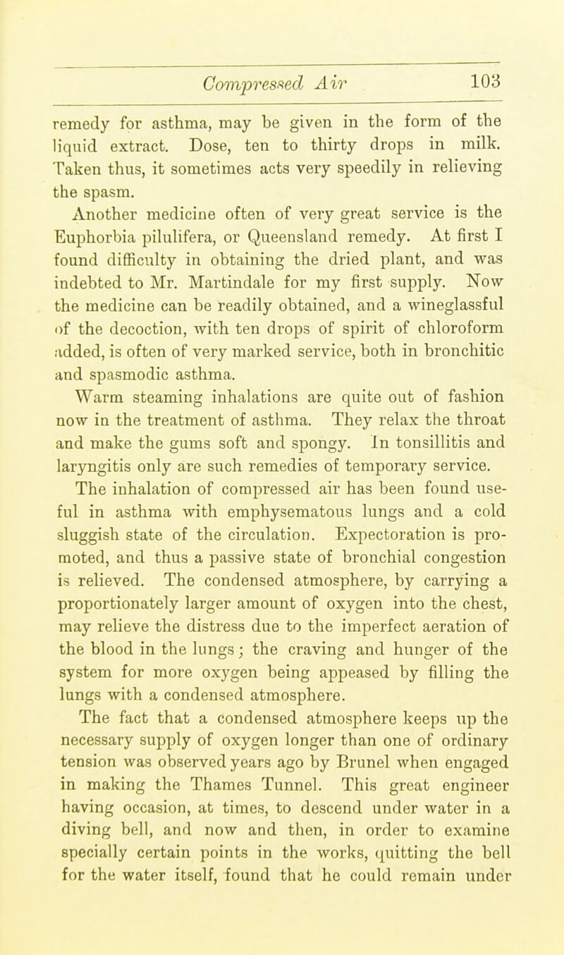 Compressed Air remedy for asthma, may be given in the form of the liquid extract. Dose, ten to thirty drops in milk. Taken thus, it sometimes acts very speedily in relieving the spasm. Another medicine often of very great service is the Euphorbia pilulifera, or Queensland remedy. At first I found difficulty in obtaining the dried plant, and was indebted to Mr. Martindale for my first supply. Now the medicine can be readily obtained, and a wineglassful of the decoction, with ten drops of spirit of chloroform added, is often of very marked service, both in bronchitic and spasmodic asthma. Warm steaming inhalations are quite out of fashion now in the treatment of asthma. They relax the throat and make the gums soft and spongy. In tonsillitis and laryngitis only are such remedies of temporary service. The inhalation of compressed air has been found use- ful in asthma with emphysematous lungs and a cold sluggish state of the circulation. Expectoration is pro- moted, and thus a passive state of bronchial congestion is relieved. The condensed atmosphere, by carrying a proportionately larger amount of oxygen into the chest, may relieve the distress due to the imperfect aeration of the blood in the lungs; the craving and hunger of the system for more oxygen being appeased by filling the lungs with a condensed atmosphere. The fact that a condensed atmosphere keeps up the necessary supply of oxygen longer than one of ordinary tension was observed years ago by Brunei when engaged in making the Thames Tunnel. This great engineer having occasion, at times, to descend under water in a diving bell, and now and then, in order to examine specially certain points in the works, quitting the bell for the water itself, found that he could remain under