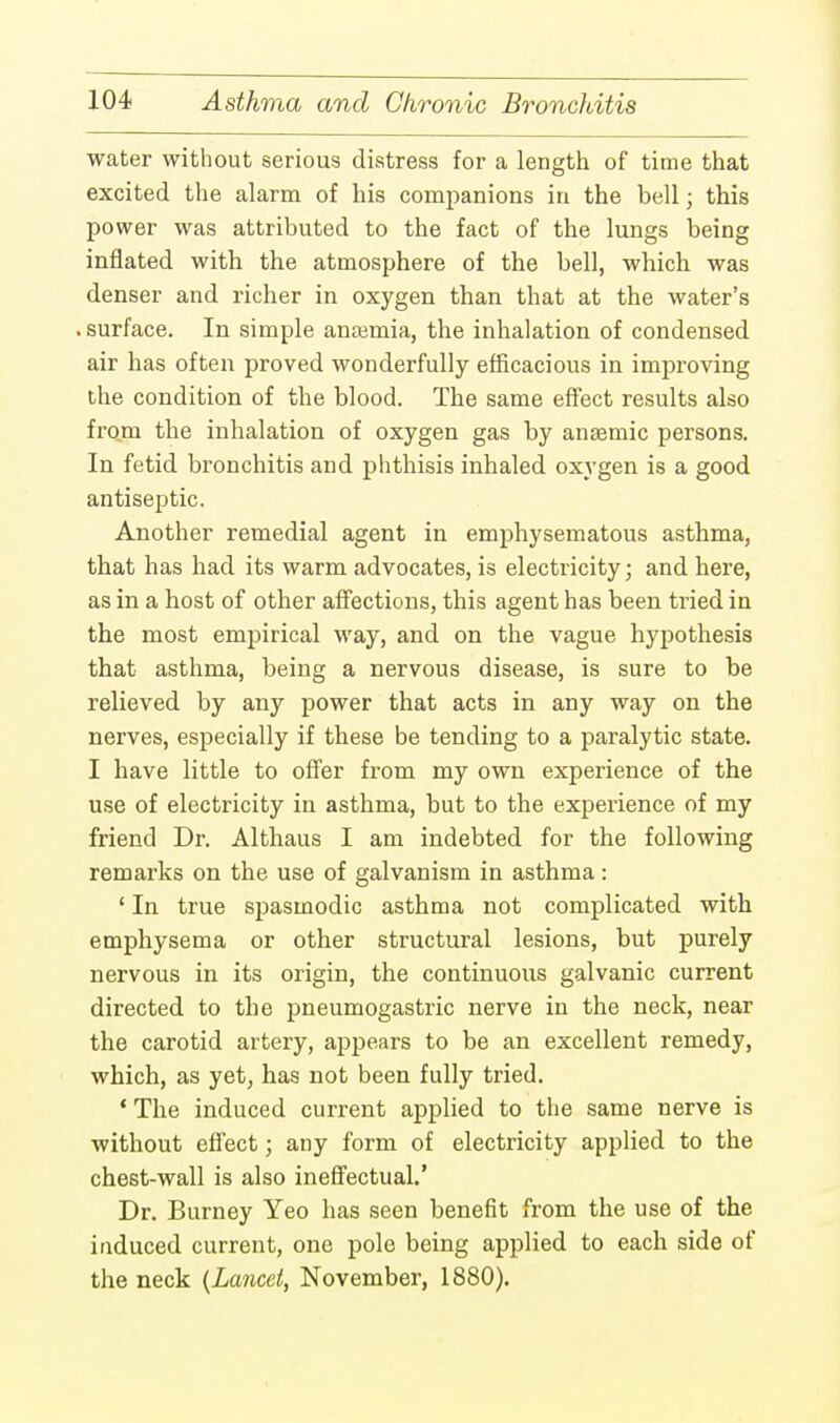 water without serious distress for a length of time that excited the alarm of his companions in the bell; this power was attributed to the fact of the lungs being inflated with the atmosphere of the bell, which was denser and richer in oxygen than that at the water's surface. In simple anemia, the inhalation of condensed air has often proved wonderfully efficacious in improving the condition of the blood. The same effect results also from the inhalation of oxygen gas by anaemic persons. In fetid bronchitis and phthisis inhaled oxygen is a good antiseptic. Another remedial agent in emphysematous asthma, that has had its warm advocates, is electricity; and here, as in a host of other affections, this agent has been tried in the most empirical way, and on the vague hypothesis that asthma, being a nervous disease, is sure to be relieved by any power that acts in any way on the nerves, especially if these be tending to a paralytic state. I have little to offer from my own experience of the use of electricity in asthma, but to the experience of my friend Dr. Althaus I am indebted for the following remarks on the use of galvanism in asthma: ' In true spasmodic asthma not complicated with emphysema or other structural lesions, but purely nervous in its origin, the continuous galvanic current directed to the pneumogastric nerve in the neck, near the carotid artery, appears to be an excellent remedy, which, as yet, has not been fully tried. ' The induced current applied to the same nerve is without effect; any form of electricity applied to the chest-wall is also ineffectual.' Dr. Burney Yeo has seen benefit from the use of the induced current, one pole being applied to each side of the neck (Lancet, November, 1880).