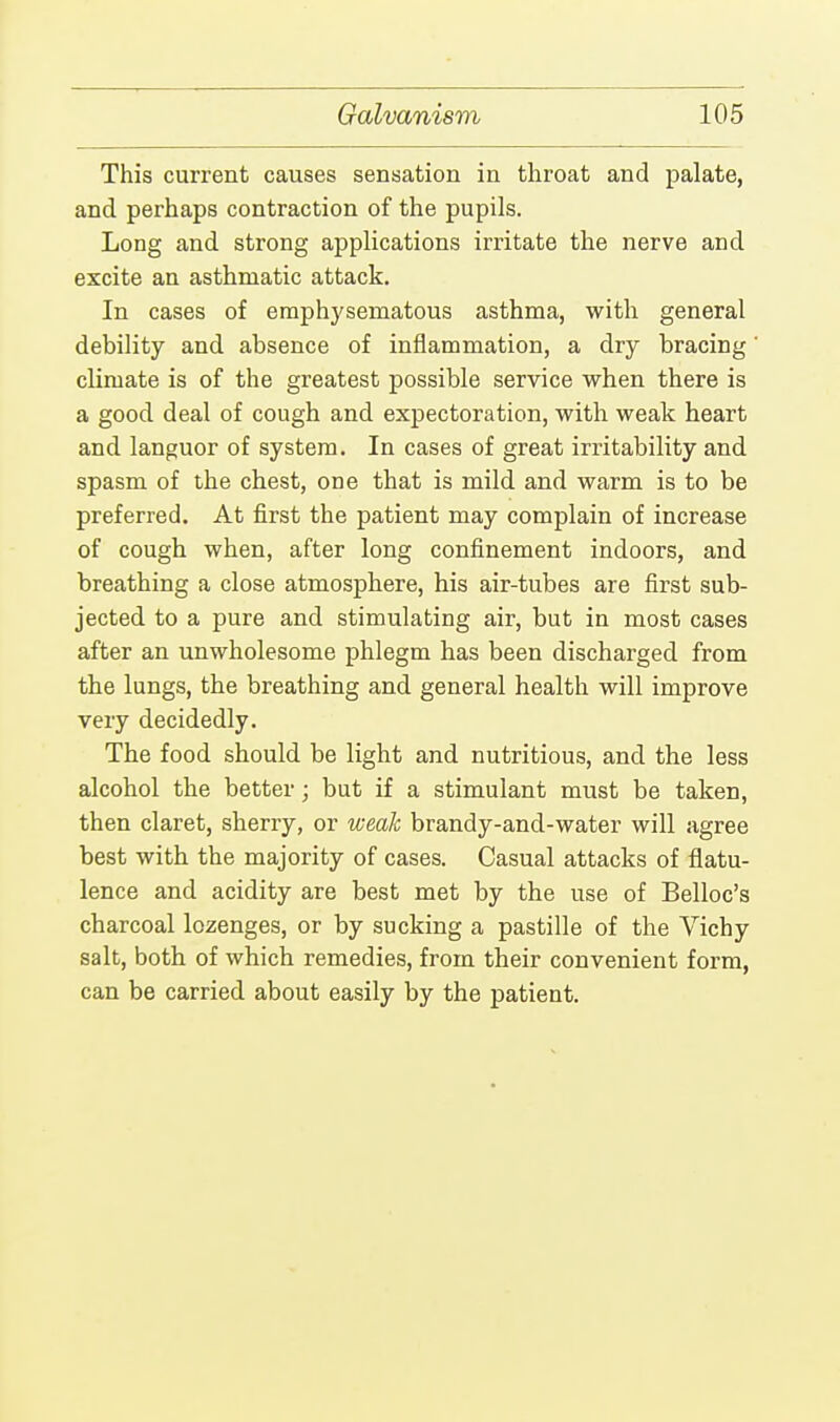This current causes sensation in throat and palate, and perhaps contraction of the pupils. Long and strong applications irritate the nerve and excite an asthmatic attack. In cases of emphysematous asthma, with general debility and absence of inflammation, a dry bracing climate is of the greatest possible service when there is a good deal of cough and expectoration, with weak heart and languor of system. In cases of great irritability and spasm of the chest, one that is mild and warm is to be preferred. At first the patient may complain of increase of cough when, after long confinement indoors, and breathing a close atmosphere, his air-tubes are first sub- jected to a pure and stimulating air, but in most cases after an unwholesome phlegm has been discharged from the lungs, the breathing and general health will improve very decidedly. The food should be light and nutritious, and the less alcohol the better; but if a stimulant must be taken, then claret, sherry, or weak brandy-and-water will agree best with the majority of cases. Casual attacks of flatu- lence and acidity are best met by the use of Belloc's charcoal lozenges, or by sucking a pastille of the Vichy salt, both of which remedies, from their convenient form, can be carried about easily by the patient.