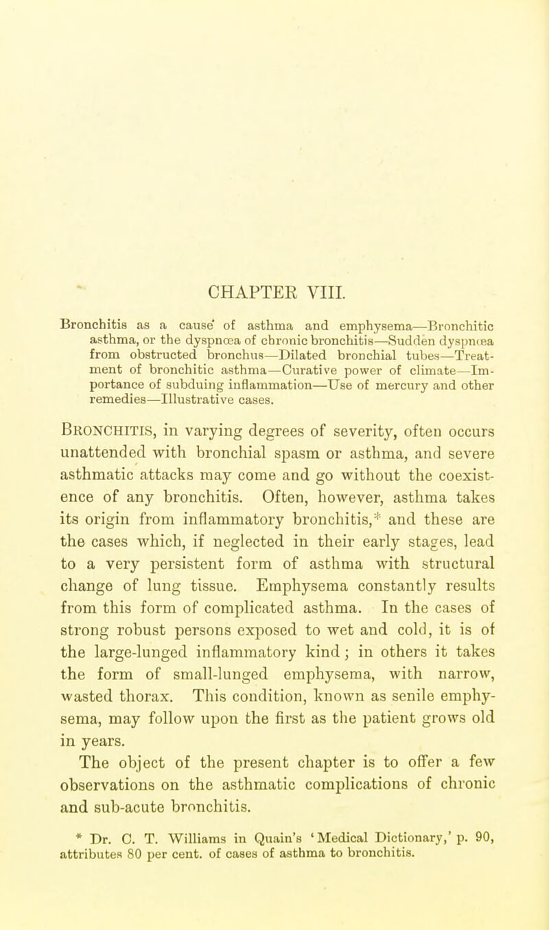 CHAPTER VIII. Bronchitis as a cause of asthma and emphysema—Bronchitic asthma, or the dyspnoea of chronic bronchitis—Sudden dyspniea from obstructed bronchus—Dilated bronchial tubes—Treat- ment of bronchitic asthma—Curative power of climate—Im- portance of subduing inflammation—Use of mercury and other remedies—Illustrative cases. Bronchitis, in varying degrees of severity, often occurs unattended with bronchial spasm or asthma, and severe asthmatic attacks may come and go without the coexist- ence of any bronchitis. Often, however, asthma takes its origin from inflammatory bronchitis,* and these are the cases which, if neglected in their early stages, lead to a very persistent form of asthma with structural change of lung tissue. Emphysema constantly results from this form of complicated asthma. In the cases of strong robust persons exposed to wet and cold, it is of the large-lunged inflammatory kind; in others it takes the form of small-lunged emphysema, with narrow, wasted thorax. This condition, known as senile emphy- sema, may follow upon the first as the patient grows old in years. The object of the present chapter is to offer a few observations on the asthmatic complications of chronic and sub-acute bronchitis. * Dr. 0. T. Williams in Quain's 'Medical Dictionary,'p. 90, attributes 80 per cent, of cases of asthma to bronchitis.
