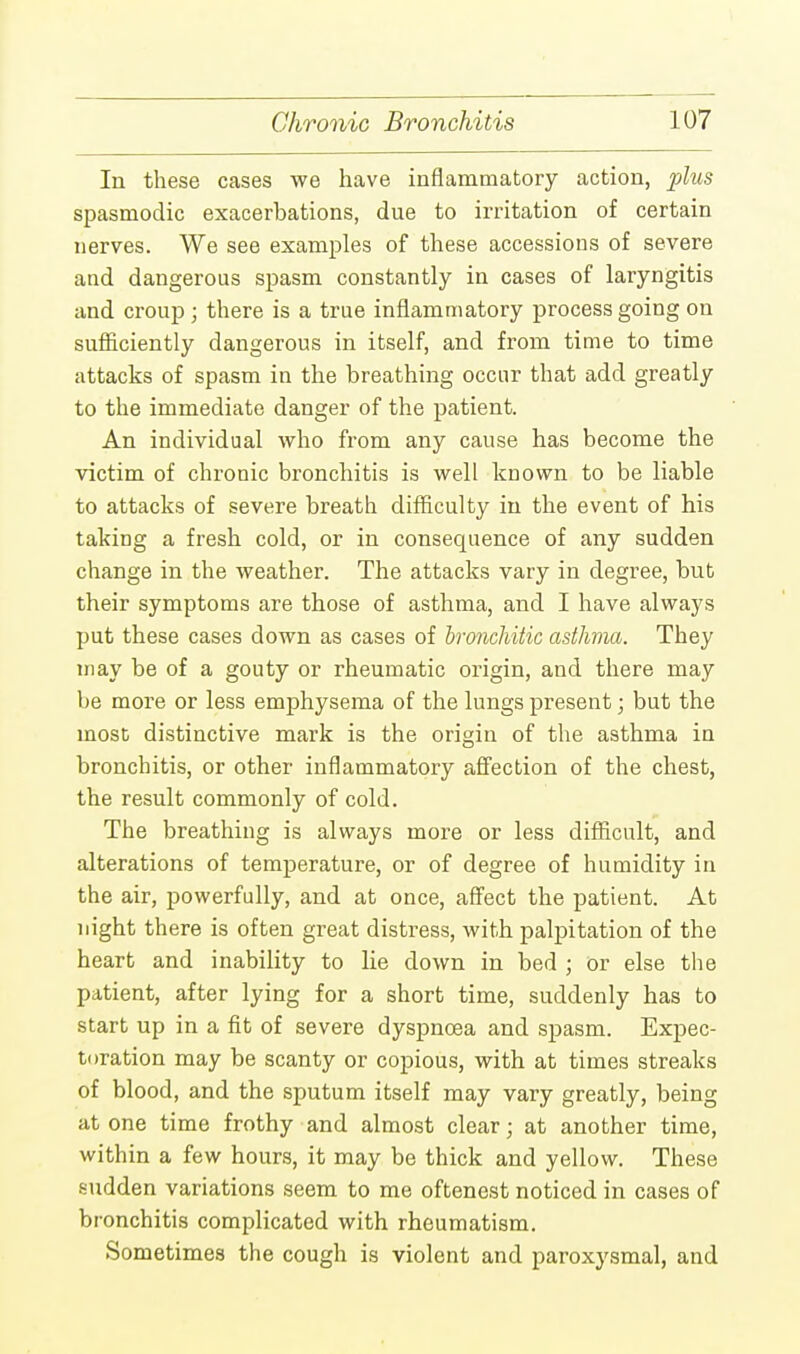 In these cases we have inflammatory action, plus spasmodic exacerbations, due to irritation of certain nerves. We see examples of these accessions of severe and dangerous spasm constantly in cases of laryngitis and croup; there is a true inflammatory process going on sufficiently dangerous in itself, and from time to time attacks of spasm in the breathing occur that add greatly to the immediate danger of the patient. An individual who from any cause has become the victim of chronic bronchitis is well known to be liable to attacks of severe breath difficulty in the event of his taking a fresh cold, or in consequence of any sudden change in the weather. The attacks vary in degree, but their symptoms are those of asthma, and I have always put these cases down as cases of bronchitic asthma. They may be of a gouty or rheumatic origin, and there may be more or less emphysema of the lungs present; but the most distinctive mark is the origin of the asthma in bronchitis, or other inflammatory affection of the chest, the result commonly of cold. The breathing is always more or less difficult, and alterations of temperature, or of degree of humidity in the air, powerfully, and at once, affect the patient. At night there is often great distress, with palpitation of the heart and inability to lie down in bed ; or else the patient, after lying for a short time, suddenly has to start up in a fit of severe dyspnoea and spasm. Expec- toration may be scanty or copious, with at times streaks of blood, and the sputum itself may vary greatly, being at one time frothy and almost clear; at another time, within a few hours, it may be thick and yellow. These sudden variations seem to me oftenest noticed in cases of bronchitis complicated with rheumatism. Sometimes the cough is violent and paroxysmal, and