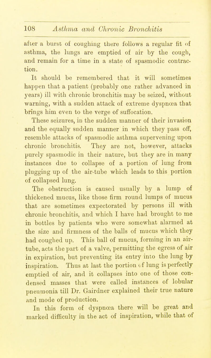 after a burst of coughing there follows a regular fit of asthma, the lungs are emptied of air by the cough, and remain for a time in a state of spasmodic contrac- tion. It should be remembered that it will sometimes happen that a patient (probably one rather advanced in years) ill with chronic bronchitis may be seized, without warning, with a sudden attack of extreme dyspnoea that brings him even to the verge of suffocation. These seizures, in the sudden manner of their invasion and the equally sudden manner in which they pass off, resemble attacks of spasmodic asthma supervening upon chronic bronchitis. They are not, however, attacks purely spasmodic in their nature, but they are in many instances due to collapse of a portion of lung from plugging up of the air-tube which leads to this portion of collapsed lung. The obstruction is caused usually by a lump of thickened mucus, like those firm round lumps of mucus that are sometimes expectorated by persons ill with chronic bronchitis, and which I have had brought to me in bottles by patients who were somewhat alarmed at the size and firmness of the balls of mucus which they had coughed up. This ball of mucus, forming in an air- tube, acts the part of a valve, permitting the egress of air in expiration, but preventing its entry into the lung by inspiration. Thus at last the portion of lung is perfectly emptied of air, and it collapses into one of those con- densed masses that were called instances of lobular pneumonia till Dr. Gairdner explained their true nature and mode of production. In this form of dyspnoea there will be great and marked difficulty in the act of inspiration, while that of