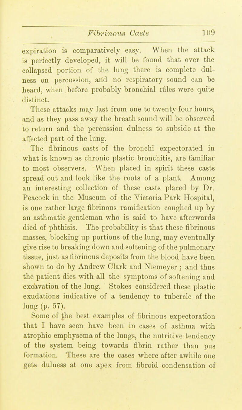 expiration is comparatively easy. When the attack is perfectly developed, it will be found that over the collapsed portion of the lung there is complete dul- ness on percussion, arid no respiratory sound can be heard, when before probably bronchial rales were quite distinct. These attacks may last from one to twenty-four hours, and as they pass away the breath sound will be observed to return aud the percussion dulness to subside at the affected part of the lung. The fibrinous casts of the bronchi expectorated in what is known as chronic plastic bronchitis, are familiar to most observers. When placed in spirit these casts spread out and look like the roots of a plant. Among an interesting collection of these casts placed by Dr. Peacock in the Museum of the Victoria Park Hospital, is one rather large fibrinous ramification coughed up by an asthmatic gentleman who is said to have afterwards died of phthisis. The probability is that these fibrinous masses, blocking up portions of the lung, may eventually give rise to breaking down and softening of the pulmonary tissue, just as fibrinous deposits from the blood have been shown to do by Andrew Clark and Niemeyer ; and thus the patient dies with all the symptoms of softening and excavation of the lung. Stokes considered these plastic exudations indicative of a tendency to tubercle of the lung (p. 57). Some of the best examples of fibrinous expectoration that I have seen have been in cases of asthma with atrophic emphysema of the lungs, the nutritive tendency of the system being towards fibrin rather than pus formation. These are the cases where after awhile one gets dulness at one apex from fibroid condensation of