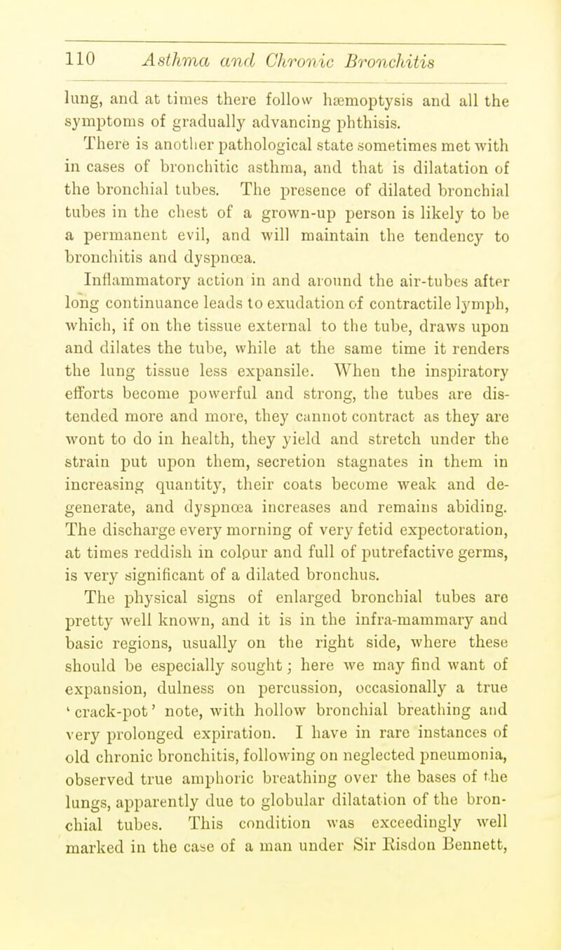 lung, and at times there follow haemoptysis and all the symptoms of gradually advancing phthisis. There is another pathological state sometimes met with in cases of bronchitic asthma, and that is dilatation of the bronchial tubes. The presence of dilated bronchial tubes in the chest of a grown-up person is likely to be a permanent evil, and will maintain the tendency to bronchitis and dyspncea. Inflammatory action in and around the air-tubes after long continuance leads to exudation of contractile lymph, which, if on the tissue external to the tube, draws upon and dilates the tube, while at the same time it renders the lung tissue less expansile. When the inspiratory efforts become powerful and strong, the tubes are dis- tended more and more, they cannot contract as they are wont to do in health, they yield and stretch under the strain put upon them, secretion stagnates in them in increasing quantity, their coats become weak and de- generate, and dyspncea increases and remains abiding. The discharge every morning of very fetid expectoration, at times reddish in colour and full of putrefactive germs, is very significant of a dilated bronchus. The physical signs of enlarged bronchial tubes are pretty well known, and it is in the infra-mammary and basic regions, usually on the right side, where these should be especially sought; here we may find want of expansion, dulness on percussion, occasionally a true ' crack-pot' note, with hollow bronchial breathing and very prolonged expiration. I have in rare instances of old chronic bronchitis, following on neglected pneumonia, observed true amphoric breathing over the bases of the lungs, apparently due to globular dilatation of the bron- chial tubes. This condition was exceedingly well marked in the case of a man under Sir Eisdon Bennett,