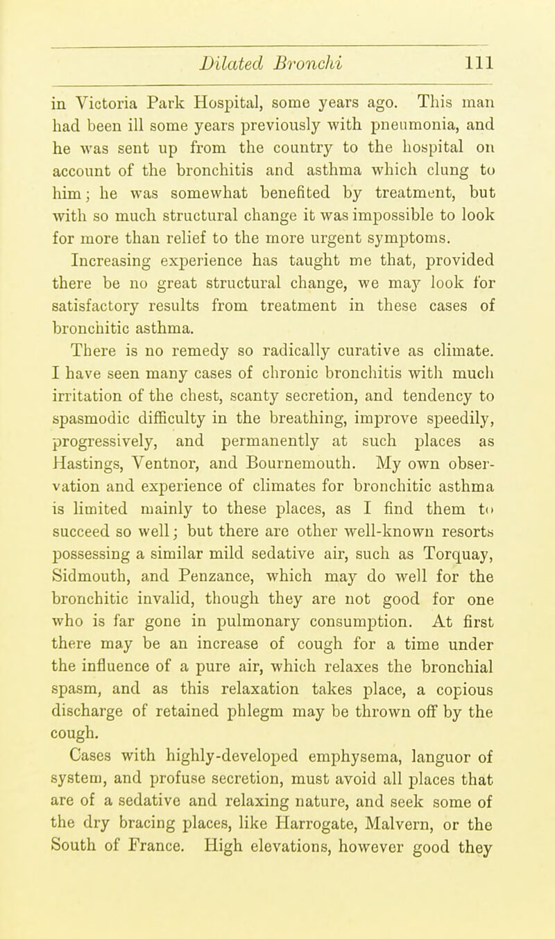 in Victoria Park Hospital, some years ago. This man had been ill some years previously with pneumonia, and he was sent up from the country to the hospital on account of the bronchitis and asthma which clung to him; he was somewhat benefited by treatment, but with so much structural change it was impossible to look for more than relief to the more urgent symptoms. Increasing experience has taught me that, provided there be no great structural change, we may look for satisfactory results from treatment in these cases of bronchitic asthma. There is no remedy so radically curative as climate. I have seen many cases of chronic bronchitis with much irritation of the chest, scanty secretion, and tendency to spasmodic difficulty in the breathing, improve speedily, progressively, and permanently at such places as Hastings, Ventnor, and Bournemouth. My own obser- vation and experience of climates for bronchitic asthma is limited mainly to these places, as I find them to succeed so well; but there are other well-known resorts possessing a similar mild sedative air, such as Torquay, Sidmouth, and Penzance, which may do well for the bronchitic invalid, though they are not good for one who is far gone in pulmonary consumption. At first there may be an increase of cough for a time under the influence of a pure air, which relaxes the bronchial spasm, and as this relaxation takes place, a copious discharge of retained phlegm may be thrown off by the cough. Cases with highly-developed emphysema, languor of system, and profuse secretion, must avoid all places that are of a sedative and relaxing nature, and seek some of the dry bracing places, like Harrogate, Malvern, or the South of France. High elevations, however good they