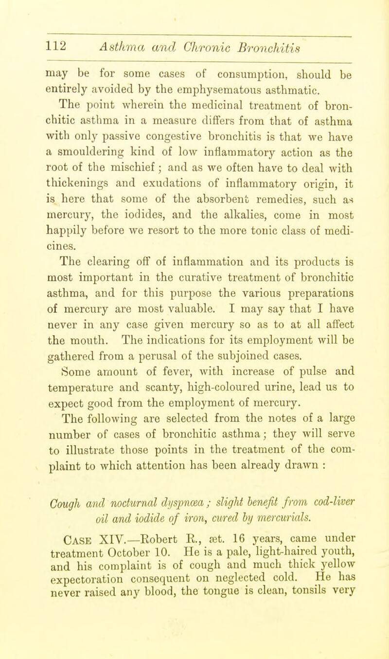 may be for some cases of consumption, should be entirely avoided by the emphysematous asthmatic. The point wherein the medicinal treatment of bron- chitic asthma in a measure differs from that of asthma with only passive congestive bronchitis is that we have a smouldering kind of low inflammatory action as the root of the mischief; and as we often have to deal with thickenings and exudations of inflammatory origin, it is here that some of the absorbent remedies, such as mercury, the iodides, and the alkalies, come in most happily before we resort to the more tonic class of medi- cines. The clearing off of inflammation and its products is most important in the curative treatment of bronchitic asthma, and for this purpose the various preparations of mercury are most valuable. I may say that I have never in any case given mercury so as to at all affect the mouth. The indications for its employment will be gathered from a perusal of the subjoined cases. Some amount of fever, with increase of pulse and temperature and scanty, high-coloured urine, lead us to expect good from the employment of mercury. The following are selected from the notes of a large number of cases of bronchitic asthma; they will serve to illustrate those points in the treatment of the com- plaint to which attention has been already drawn : Cough and nocturnal dyspnoea ; slight benefit from cod-liver oil and iodide of iron, cured by mercurials. CASE XIV.—Robert R, set. 16 years, came under treatment October 10. He is a pale, light-haired youth, and his complaint is of cough and much thick yellow expectoration consequent on neglected cold. lie has never raised any blood, the tongue is clean, tonsils very