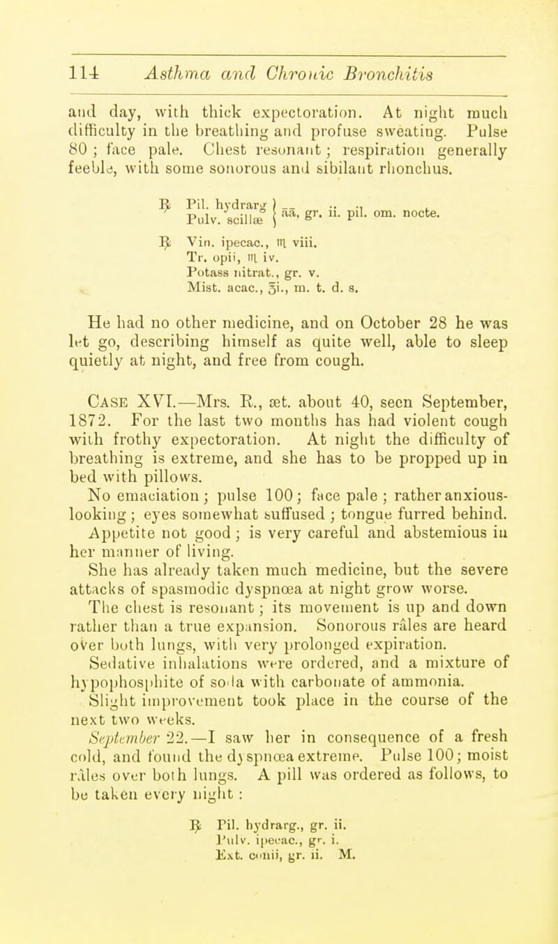 and day, with thick expectoration. At night much difficulty in the breathing and profuse sweating. Pulse 80 ; face pale. Chest resonant; respiration generally feeble, with some sonorous and sibilant rhonchus. R Pit. hydrarof ) .. . Pulv. spill* j ™> PlL om- nocte- R Vin. ipecac, itl viii. Tr. opii, til iv. Potass nitrat., gr. v. Mist, acac, m. t. d. s. He had no other medicine, and on October 28 he was lt-t go, describing himself as quite well, able to sleep quietly at night, and free from cough. Case XVT.—Mrs. R., set. about 40, seen September, 1872. For the last two months has had violent cough with frothy expectoration. At night the difficulty of breathing is extreme, and she has to be propped up in bed with pillows. No emaciation; pulse 100; face pale ; rather anxious- looking ; eyes somewhat suffused ; tongue furred behind. Appetite not good ; is very careful and abstemious in her manner of living. She has already taken much medicine, but the severe attacks of spasmodic dyspnoea at night grow worse. The chest is resonant; its movement is up and down rather than a true expansion. Sonorous rales are heard over both lungs, with very prolonged expiration. Sedative inhalations were ordered, and a mixture of hypophosphite of sO'la with carbonate of ammonia. Slight improvement took place in the course of the next two weeks. September 22.—I saw ber in consequence of a fresh cold, and found the d)spncea extreme. Pulse 100; moist rales over both lungs. A pill was ordered as follows, to be taken every night : R Pil. hydrarg., gr. ii. Pulv. ipecac., g'\ i. Ext. colli), gr. ii. M.