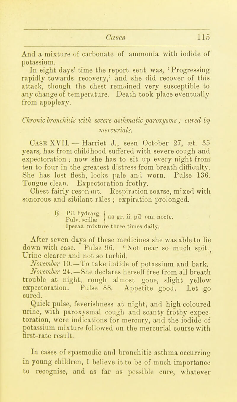 And a mixture of carbonate of ammonia with iodide of potassium. In eight days' time the report sent was, ' Progressing rapidly towards recovery,' and she did recover of this attack, though the chest remained very susceptible to any change of temperature. Death took place eventually from apoplexy. Chronic bronchitis icith severe asthmatic paroxysms : cured by mercurials. Case XVII. — Harriet J., seen October 27, ?et. 35 years, has from childhood suffered with severe cough and expectoration ; now she has to sit up every night from ten to four in the greatest distress from breath difficult}'. She has lost flesh, looks pale and worn. Pulse 136. Tongue clean. Expectoration frothy. Chest fairly reson int. Respiration coarse, mixed with sonorous and sibilant rales ; expiration prolonged. Pil. hydrarg. j __ .. .. Pulv. scillae j aa Sr- P'1 Pm- nocte- Ipecac, mixture three times daily. After seven days of these medicines she was able to lie down with ease. Pulse 96. ' l\ ot near so much spit. Urine clearer and not so turbid. November 10.—To take iodide of potassium and bark. November 24.—She declares herself free from all breath trouble at night, cough almost gone, slight yellow expectoration. Pulse 88. Appetite gooJ. Let go cured. Quick pulse, feverishness at night, and high-coloured urine, with paroxysmal cough and scanty frothy expec- toration, were indications for mercury, and the iodide of potassium mixture followed on the mercurial course with first-rate result. In cases of spasmodic and bronchitic asthma occurring in young children, I believe it to be of much importance to recognise, and as far as possible cure, whatever