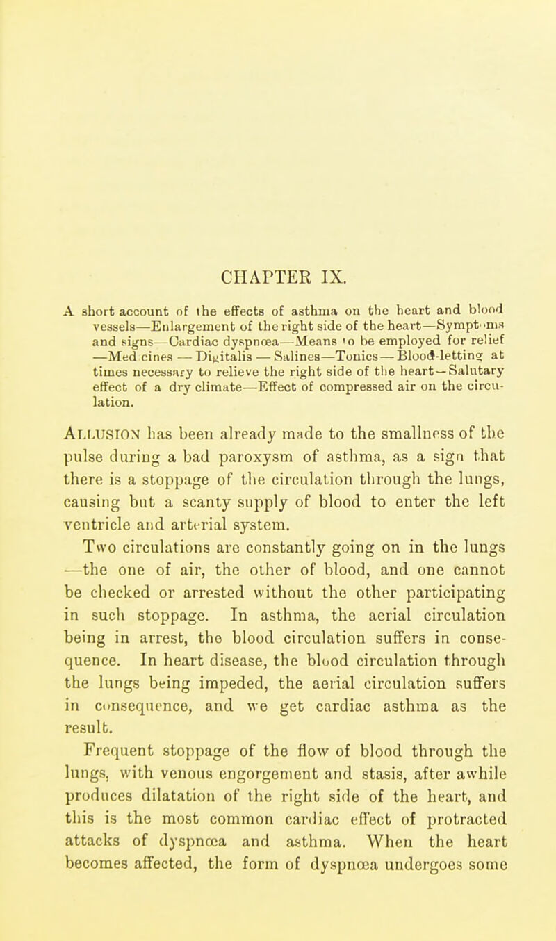 A short account of the effects of asthma on the heart and blood vessels—Enlargement of the right side of the heart—Symptoms and signs—Cardiac dyspnoea—Means 'o be employed for relief —Med cines — Digitalis — Salines—Tonics — Blood-letting; at times necessary to relieve the right side of the heart—Salutary effect of a dry climate—Effect of compressed air on the circu- lation. Allusion has been already mnde to the smallness of the pulse during a bad paroxysm of asthma, as a sign that there is a stoppage of the circulation through the lungs, causing but a scanty supply of blood to enter the left ventricle and arterial system. Two circulations are constantly going on in the lungs —the one of air, the other of blood, and one cannot be checked or arrested without the other participating in sucli stoppage. In asthma, the aerial circulation being in arrest, the blood circulation suffers in conse- quence. In heart disease, the blood circulation through the lungs being impeded, the aerial circulation suffers in consequence, and we get cardiac asthma as the result. Frequent stoppage of the flow of blood through the lungs, with venous engorgement and stasis, after awhile produces dilatation of the right side of the heart, and this is the most common cardiac effect of protracted attacks of dyspnoea and asthma. When the heart becomes affected, the form of dyspnoea undergoes some