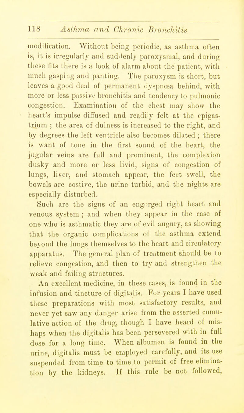 modification. AVithout being periodic, as asthma often is, it is irregularly and suddenly paroxysmal, and during tliese fits there is a look of alarm about the patient, with much gasping and panting. The paroxysm is short, but leaves a good deal of permanent dyspnoea behind, with more or less passive bronchitis and tendency to pulmonic congestion. Examination of the chest may show the heart's impulse diffused and readily felt at the epigas- trium ; the area of dulness is increased to the right, and by degrees the left ventricle also becomes dilated ; there is want of tone in the first sound of the heart, the jugular veins are full and prominent, the complexion dusky and more or less livid, signs of congestion of lungs, liver, and stomach appear, the feet swell, the bowels are costive, the urine turbid, and the nights are especially disturbed. Such are the signs of an engorged right heart and venous system ; and when they appear in the case of one who is asthmatic they are of evil augury, as showing that the organic complications of the asthma extend beyond the lungs themselves to the heart and circulatory apparatus. The general plan of treatment should be to relieve congestion, and then to try and strengthen the weak and failing structures. An excellent medicine, in these cases, is found in the infusion and tincture of digitalis. Fur years I have used these preparations with most satisfactory results, and never yet saw any danger arise from the asserted cumu- lative action of the drug, though I have heard of mis- haps when the digitalis has been persevered with in full dose for a long time. When albumen is found in the urine, digitalis must be employed carefully, and its use suspended from time to time to permit of free elimina- tion by the kidneys. If this rule be not followed,