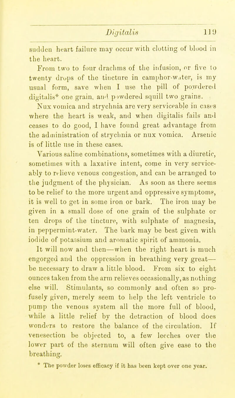 Digitalis sudden heart failure may occur with clutting of blood in the heart. From two to four drachms of the infusion, or five (o twenty drops of the tincture in camphor-Water, is my usual form, save when I use the pill of powdered digitalis* one grain, and powdered squill two grains. Nux vomica and strychnia are very serviceable in cases where the heart is weak, and when digitalis fails anil ceases to do good, I have found great advantage from the administration of strychnia or nux vomica. Arsenic is of little use in these cases. Various saline combinations, sometimes with a diuretic, sometimes with a laxative intent, come in very service- ably to relieve venous congestion, and can be arranged to the judgment of the physician. As soon as there seems to be relief to the more urgent and oppressive symptoms, it is well to get in some iron or bark. The iron may be given in a small dose of one grain of the sulphate or ten drops of the tincture, with sulphate of magnesia, in peppermint-water. The bark may be best given with iodide of potassium and aromatic spirit of ammonia. It will now and then—when the right heart is much engorged and the oppression in breathing very great— be necessary to draw a little blood. From six to eight ounces taken from the arm relieves occasionally, as nothing else will. Stimulants, so commonly and often so pro- fusely given, merely seem to help the left ventricle to pump the venous system all the more full of blood, while a little relief by the detraction of blood does wonders to restore the balance of the circulation. If venesection be objected to, a few leeches over the lower part of the sternum will often give ease to the breathing. * The powder loses efficacy if it has been kept over one year.