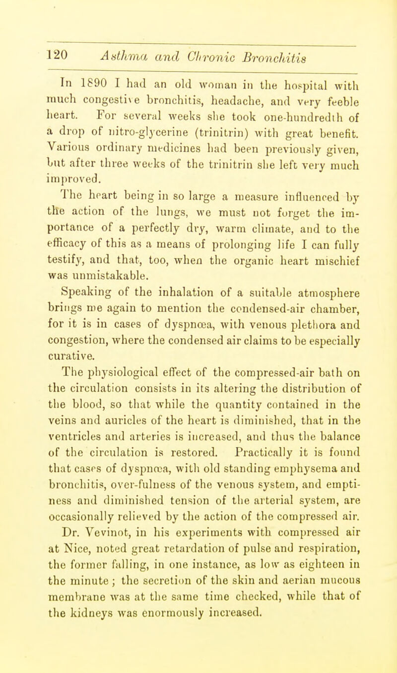 In 1890 I had an old woman in the hospital with much congestive bronchitis, headache, and very feeble heart. For several weeks slie took one-hundredth of a drop of nitro-glycerine (trinitrin) with great benefit. Various ordinary medicines had been previously given, but after three weeks of the trinitrin she left very much improved. The heart being in so large a measure influenced by the action of the lungs, we must not forget the im- portance of a perfectly dry, warm climate, and to the efficacy of this as a means of prolonging life I can fully testify, and that, too, when the organic heart mischief was unmistakable. Speaking of the inhalation of a suitable atmosphere brings me again to mention the condensed-air chamber, for it is in cases of dyspnoea, with venous plethora and congestion, where the condensed air claims to be especially curative. The physiological effect of the compressed-air bath on the circulation consists in its altering the distribution of the blood, so that while the quantity contained in the veins and auricles of the heart is diminished, that in the ventricles and arteries is increased, and thus the balance of the circulation is restored. Practically it is found that cases of dyspnoea, with old standing emphysema and bronchitis, over-fulness of the venous system, and empti- ness and diminished tension of the arterial system, are occasionally relieved by the action of the compressed air. Dr. Vevinot, in his experiments with compressed air at Nice, noted great retardation of pulse and respiration, the former falling, in one instance, as low as eighteen in the minute ; the secretion of the skin and aerian mucous membrane was at the same time checked, while that of the kidneys was enormously increased.