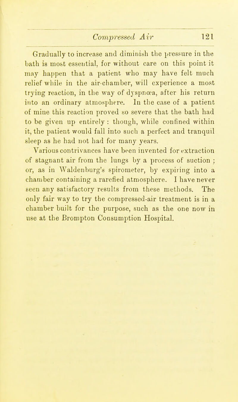 Gradually to increase and diminish the pressure in the bath is most essential, for without care on this point it may happen that a patient who may have felt much relief while in the air-chamber, will experience a most trying reaction, in the way of dyspnoea, after his return into an ordinary atmosphere. In the case of a patient of mine this reaction proved so severe that the bath had to be given up entirely : though, while confined within it, the patient would fall into such a perfect and tranquil sleep as he had not had for many years. Various contrivances have been invented for extraction of stagnant air from the lungs by a process of suction ; or, as in Waldenburg's spirometer, by expiring into a chamber containing a rarefied atmosphere. I have never seen any satisfactory results from these methods. The only fair way to try the compressed-air treatment is in a chamber built for the purpose, such as the one now in use at the Brompton Consumption Hospital.