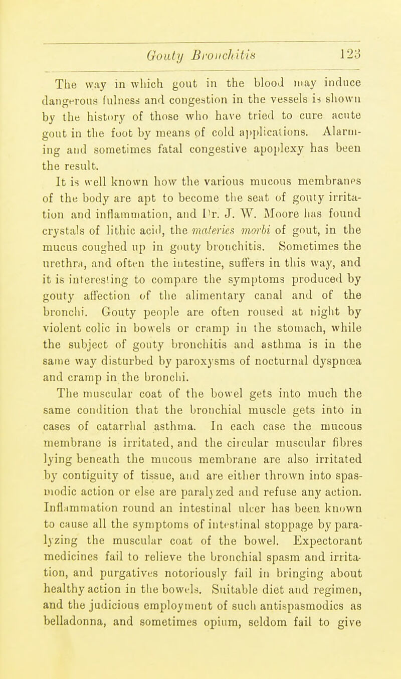 Gouty Bronchitis The way in which gout in the blood may induce dangerous fulness and congestion in the vessels is shown by the history of those who have tried to cure acute gout in the foot by means of cold applications. Alarm- ing and sometimes fatal congestive apoplexy has been the result. It is well known how the various mucous membranes of the body are apt to become the seat of gouty irrita- tion and inflammation, and I'r. J. W. Moore has found crystals of lithic acid, the materics morbi of gout, in the mucus coughed up in gouty bronchitis. Sometimes the urethra, and often the intestine, suffers in this way, and it is interesting to compare the symptoms produced by gouty affection of the alimentary canal and of the bronclii. Gouty people are often roused at night by violent colic in bowels or cramp in the stomach, while the subject of gouty brouchitis and asthma is in the same way disturbed by paroxysms of nocturnal dyspnoea and cramp in the bronchi. The muscular coat of the bowel gets into much the same condition that the bronchial muscle gets into in cases of catarrhal asthma. In each case the mucous membrane is irritated, and the ciicular muscular fibres lying beneath the mucous membrane are also irritated by contiguity of tissue, and are either thrown into spas- modic action or else are paral} zed and refuse any action. Inflammation round an intestinal ulcer has been known to cause all the symptoms of intestinal stoppage by para- ding the muscular coat of the bowel. Expectorant medicines fail to relieve the bronchial spasm and irrita- tion, and purgatives notoriously fail in bringing about healthy action in the bowels. Suitable diet and regimen, and the judicious employment of such antispasmodics as belladonna, and sometimes opium, seldom fail to give