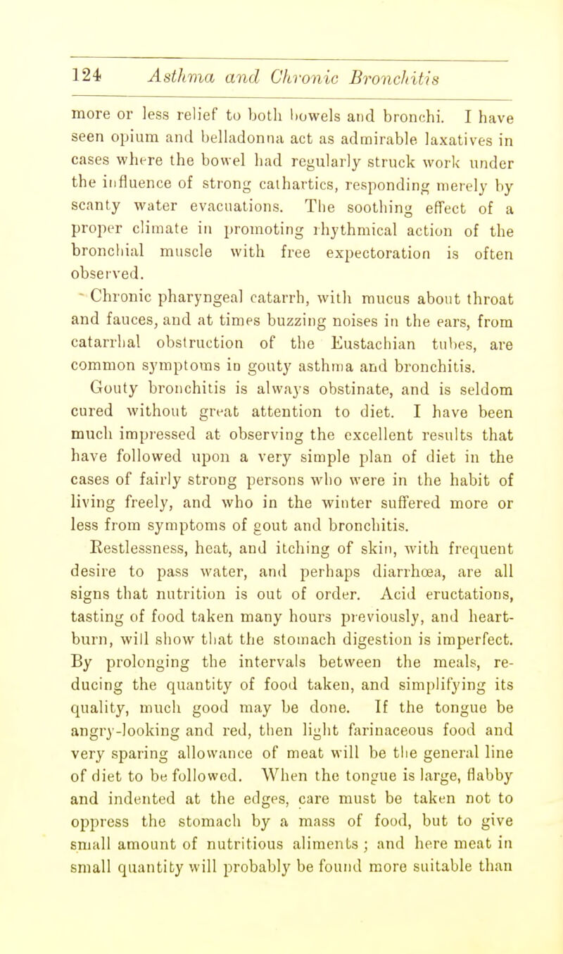more or less relief to both bowels and bronchi. I have seen opium and belladonna act as admirable laxatives in cases where the bowel had regularly struck work under the influence of strong cathartics, responding merely by scanty water evacuations. The soothing effect of a proper climate in promoting rhythmical action of the bronchial muscle with free expectoration is often observed. - Chronic pharyngeal catarrh, with mucus about throat and fauces, and at times buzzing noises in the ears, from catarrhal obstruction of the Eustachian tubes, are common symptoms in gouty asthma and bronchitis. Gouty bronchitis is always obstinate, and is seldom cured without great attention to diet. I have been much impressed at observing the excellent results that have followed upon a very simple plan of diet in the cases of fairly strong persons who were in the habit of living freely, and who in the winter suffered more or less from symptoms of gout and bronchitis. Restlessness, heat, and itching of skin, with frequent desire to pass water, and perhaps diarrhoea, are all signs that nutrition is out of order. Acid eructations, tasting of food taken many hours previously, and heart- burn, will show that the stomach digestion is imperfect. By prolonging the intervals between the meals, re- ducing the quantity of food taken, and simplifying its quality, much good may be done. If the tongue be angry-looking and red, then light farinaceous food and very sparing allowance of meat will be the general line of diet to be followed. When the tongue is large, flabby and indented at the edges, care must be taken not to oppress the stomach by a mass of food, but to give small amount of nutritious aliments ; and here meat in small quantity will probably be found more suitable than